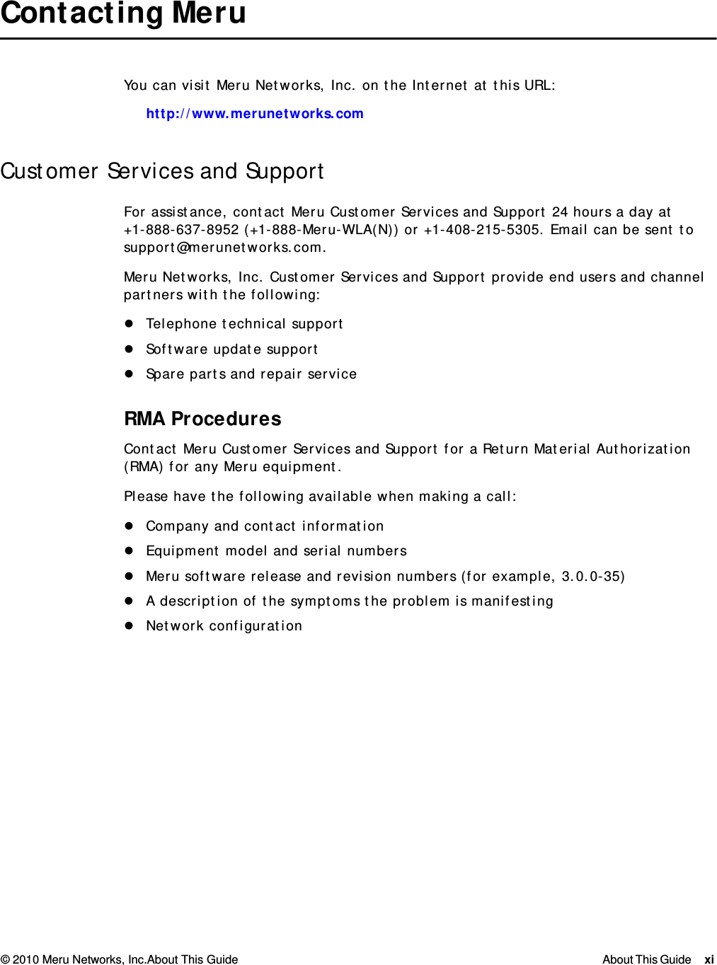 © 2010 Meru Networks, Inc.About This Guide About This Guide xi  Contacting Meru You can visit Meru Networks, Inc. on the Internet at this URL:http://www.merunetworks.comCustomer Services and SupportFor assistance, contact Meru Customer Services and Support 24 hours a day at+1-888-637-8952 (+1-888-Meru-WLA(N)) or +1-408-215-5305. Email can be sent to support@merunetworks.com.Meru Networks, Inc. Customer Services and Support provide end users and channel partners with the following:Telephone technical supportSoftware update supportSpare parts and repair serviceRMA ProceduresContact Meru Customer Services and Support for a Return Material Authorization (RMA) for any Meru equipment.Please have the following available when making a call:Company and contact informationEquipment model and serial numbersMeru software release and revision numbers (for example, 3.0.0-35)A description of the symptoms the problem is manifestingNetwork configuration