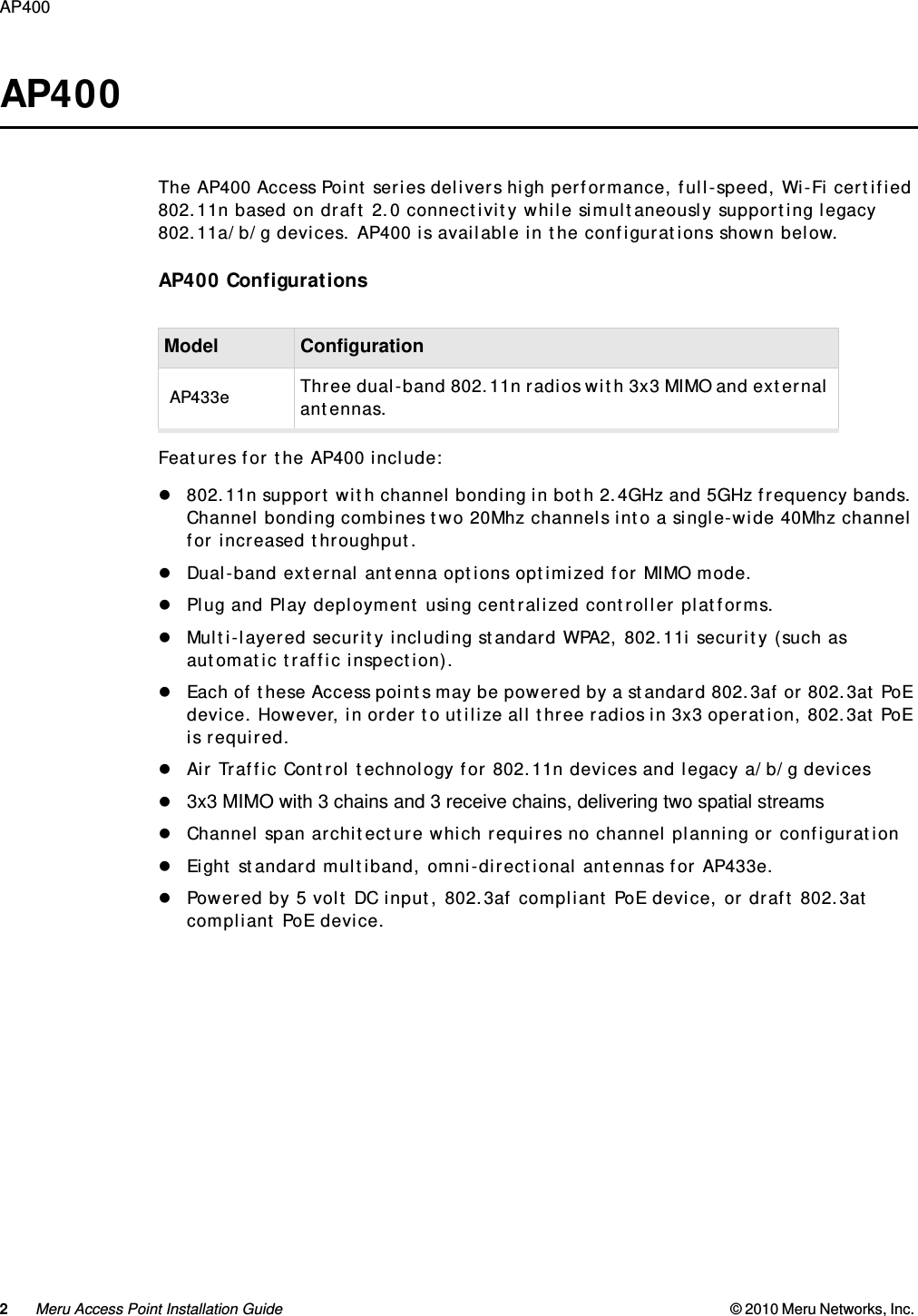 2Meru Access Point Installation Guide © 2010 Meru Networks, Inc. AP400  AP400The AP400 Access Point series delivers high performance, full-speed, Wi-Fi certified 802.11n based on draft 2.0 connectivity while simultaneously supporting legacy 802.11a/b/g devices. AP400 is available in the configurations shown below.AP400 ConfigurationsFeatures for the AP400 include:802.11n support with channel bonding in both 2.4GHz and 5GHz frequency bands. Channel bonding combines two 20Mhz channels into a single-wide 40Mhz channel for increased throughput.Dual-band external antenna options optimized for MIMO mode.Plug and Play deployment using centralized controller platforms.Multi-layered security including standard WPA2, 802.11i security (such as automatic traffic inspection).Each of these Access points may be powered by a standard 802.3af or 802.3at PoE device. However, in order to utilize all three radios in 3x3 operation, 802.3at PoE is required.Air Traffic Control technology for 802.11n devices and legacy a/b/g devices 3x3 MIMO with 3 chains and 3 receive chains, delivering two spatial streams Channel span architecture which requires no channel planning or configurationEight standard multiband, omni-directional antennas for AP433e.Powered by 5 volt DC input, 802.3af compliant PoE device, or draft 802.3at compliant PoE device.Model ConfigurationAP433e Three dual-band 802.11n radios with 3x3 MIMO and external antennas.