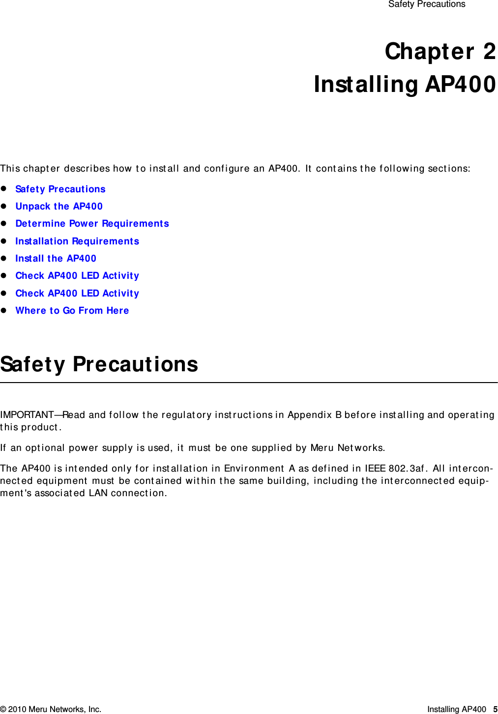  Safety Precautions © 2010 Meru Networks, Inc. Installing AP400 5 Chapter 2Installing AP400This chapter describes how to install and configure an AP400. It contains the following sections:Safety PrecautionsUnpack the AP400Determine Power RequirementsInstallation RequirementsInstall the AP400Check AP400 LED ActivityCheck AP400 LED ActivityWhere to Go From HereSafety PrecautionsIMPORTANT—Read and follow the regulatory instructions in Appendix B before installing and operating this product.If an optional power supply is used, it must be one supplied by Meru Networks.The AP400 is intended only for installation in Environment A as defined in IEEE 802.3af. All intercon-nected equipment must be contained within the same building, including the interconnected equip-ment&apos;s associated LAN connection.