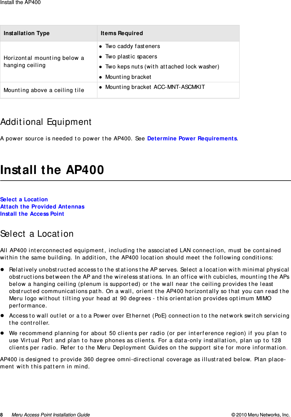 8Meru Access Point Installation Guide © 2010 Meru Networks, Inc. Install the AP400  Additional EquipmentA power source is needed to power the AP400. See Determine Power Requirements.Install the AP400Select a LocationAttach the Provided AntennasInstall the Access PointSelect a LocationAll AP400 interconnected equipment, including the associated LAN connection, must be contained within the same building. In addition, the AP400 location should meet the following conditions:Relatively unobstructed access to the stations the AP serves. Select a location with minimal physical obstructions between the AP and the wireless stations. In an office with cubicles, mounting the APs below a hanging ceiling (plenum is supported) or the wall near the ceiling provides the least obstructed communications path. On a wall, orient the AP400 horizontally so that you can read the Meru logo without tilting your head at 90 degrees - this orientation provides optimum MIMO performance.Access to wall outlet or a to a Power over Ethernet (PoE) connection to the network switch servicing the controller.We recommend planning for about 50 clients per radio (or per interference region) if you plan to use Virtual Port and plan to have phones as clients. For a data-only installation, plan up to 128 clients per radio. Refer to the Meru Deployment Guides on the support site for more information.AP400 is designed to provide 360 degree omni-directional coverage as illustrated below. Plan place-ment with this pattern in mind.Horizontal mounting below a hanging ceilingTwo caddy fastenersTwo plastic spacersTwo keps nuts (with attached lock washer)Mounting bracketMounting above a ceiling tile Mounting bracket ACC-MNT-ASCMKITInstallation Type Items Required