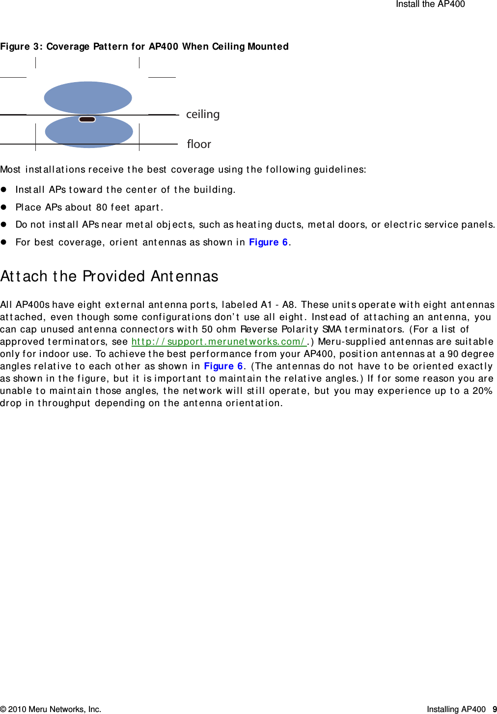  Install the AP400 © 2010 Meru Networks, Inc. Installing AP400 9 Figure 3: Coverage Pattern for AP400 When Ceiling MountedMost installations receive the best coverage using the following guidelines:Install APs toward the center of the building.Place APs about 80 feet apart.Do not install APs near metal objects, such as heating ducts, metal doors, or electric service panels.For best coverage, orient antennas as shown in Figure 6.Attach the Provided AntennasAll AP400s have eight external antenna ports, labeled A1 - A8. These units operate with eight antennas attached, even though some configurations don’t use all eight. Instead of attaching an antenna, you can cap unused antenna connectors with 50 ohm Reverse Polarity SMA terminators. (For a list of approved terminators, see http://support.merunetworks.com/.) Meru-supplied antennas are suitable only for indoor use. To achieve the best performance from your AP400, position antennas at a 90 degree angles relative to each other as shown in Figure 6. (The antennas do not have to be oriented exactly as shown in the figure, but it is important to maintain the relative angles.) If for some reason you are unable to maintain those angles, the network will still operate, but you may experience up to a 20% drop in throughput depending on the antenna orientation.ceilingfloor