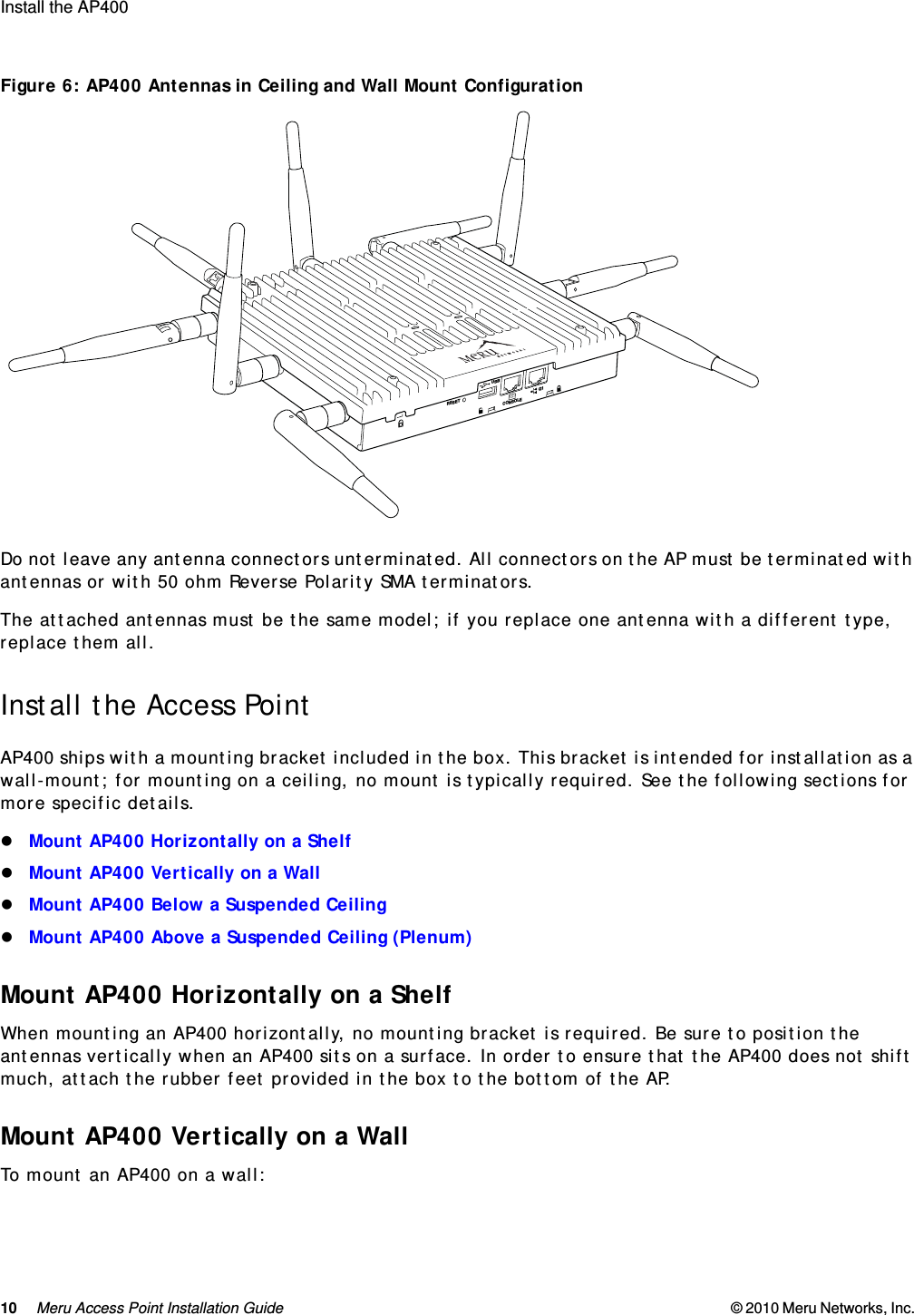 10 Meru Access Point Installation Guide © 2010 Meru Networks, Inc. Install the AP400  Figure 6: AP400 Antennas in Ceiling and Wall Mount ConfigurationDo not leave any antenna connectors unterminated. All connectors on the AP must be terminated with antennas or with 50 ohm Reverse Polarity SMA terminators.The attached antennas must be the same model; if you replace one antenna with a different type, replace them all.Install the Access PointAP400 ships with a mounting bracket included in the box. This bracket is intended for installation as a wall-mount; for mounting on a ceiling, no mount is typically required. See the following sections for more specific details.Mount AP400 Horizontally on a ShelfMount AP400 Vertically on a WallMount AP400 Below a Suspended CeilingMount AP400 Above a Suspended Ceiling (Plenum)Mount AP400 Horizontally on a ShelfWhen mounting an AP400 horizontally, no mounting bracket is required. Be sure to position the antennas vertically when an AP400 sits on a surface. In order to ensure that the AP400 does not shift much, attach the rubber feet provided in the box to the bottom of the AP.Mount AP400 Vertically on a WallTo mount an AP400 on a wall:RESETCONSOLEG1USB