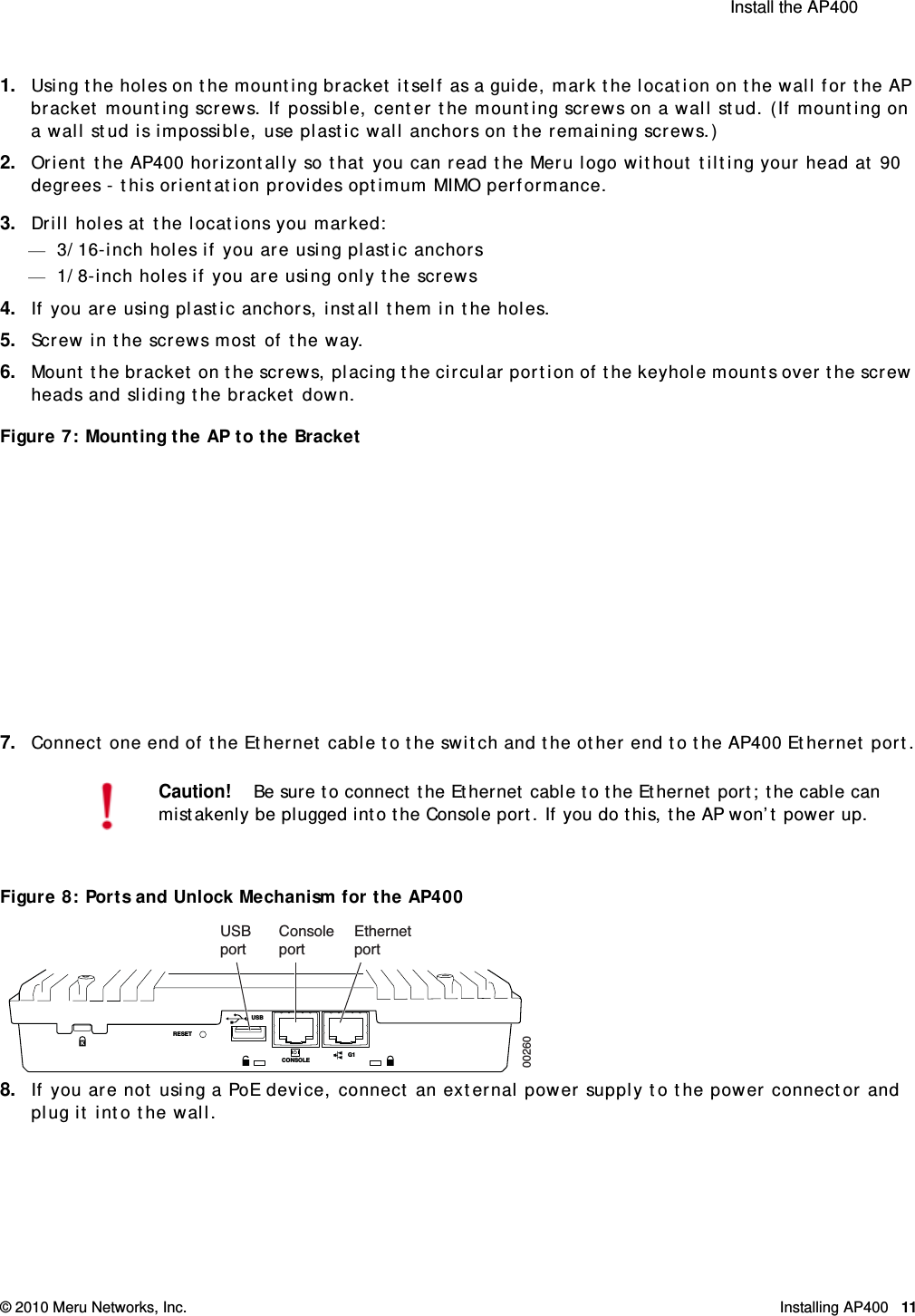  Install the AP400 © 2010 Meru Networks, Inc. Installing AP400 11 1. Using the holes on the mounting bracket itself as a guide, mark the location on the wall for the AP bracket mounting screws. If possible, center the mounting screws on a wall stud. (If mounting on a wall stud is impossible, use plastic wall anchors on the remaining screws.)2. Orient the AP400 horizontally so that you can read the Meru logo without tilting your head at 90 degrees - this orientation provides optimum MIMO performance.3. Drill holes at the locations you marked:—3/16-inch holes if you are using plastic anchors—1/8-inch holes if you are using only the screws4. If you are using plastic anchors, install them in the holes.5. Screw in the screws most of the way.6. Mount the bracket on the screws, placing the circular portion of the keyhole mounts over the screw heads and sliding the bracket down.Figure 7: Mounting the AP to the Bracket7. Connect one end of the Ethernet cable to the switch and the other end to the AP400 Ethernet port.Figure 8: Ports and Unlock Mechanism for the AP4008. If you are not using a PoE device, connect an external power supply to the power connector and plug it into the wall.Caution!Be sure to connect the Ethernet cable to the Ethernet port; the cable can mistakenly be plugged into the Console port. If you do this, the AP won’t power up.RESETUSBCONSOLEG1ConsoleportEthernetportUSBport00260