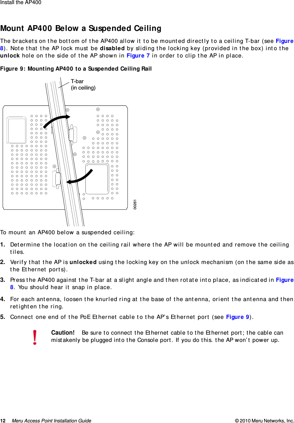 12 Meru Access Point Installation Guide © 2010 Meru Networks, Inc. Install the AP400  Mount AP400 Below a Suspended CeilingThe brackets on the bottom of the AP400 allow it to be mounted directly to a ceiling T-bar (see Figure 8). Note that the AP lock must be disabled by sliding the locking key (provided in the box) into the unlock hole on the side of the AP shown in Figure 7 in order to clip the AP in place.Figure 9: Mounting AP400 to a Suspended Ceiling RailTo mount an AP400 below a suspended ceiling:1. Determine the location on the ceiling rail where the AP will be mounted and remove the ceiling tiles.2. Verify that the AP is unlocked using the locking key on the unlock mechanism (on the same side as the Ethernet ports).3. Press the AP400 against the T-bar at a slight angle and then rotate into place, as indicated in Figure 8. You should hear it snap in place.4. For each antenna, loosen the knurled ring at the base of the antenna, orient the antenna and then retighten the ring.5. Connect one end of the PoE Ethernet cable to the AP’s Ethernet port (see Figure 9).Caution!Be sure to connect the Ethernet cable to the Ethernet port; the cable can mistakenly be plugged into the Console port. If you do this. the AP won’t power up.T-bar(in ceiling)00261