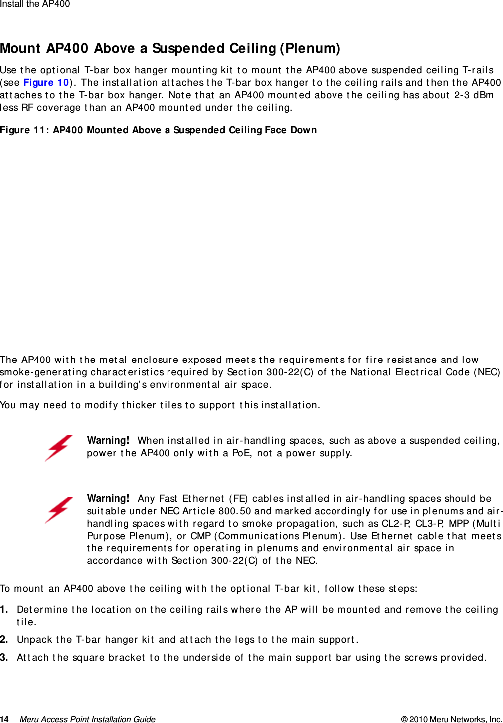 14 Meru Access Point Installation Guide © 2010 Meru Networks, Inc. Install the AP400  Mount AP400 Above a Suspended Ceiling (Plenum)Use the optional T-bar box hanger mounting kit to mount the AP400 above suspended ceiling T-rails (see Figure 10). The installation attaches the T-bar box hanger to the ceiling rails and then the AP400 attaches to the T-bar box hanger. Note that an AP400 mounted above the ceiling has about 2-3 dBm less RF coverage than an AP400 mounted under the ceiling.Figure 11: AP400 Mounted Above a Suspended Ceiling Face Down The AP400 with the metal enclosure exposed meets the requirements for fire resistance and low smoke-generating characteristics required by Section 300-22(C) of the National Electrical Code (NEC) for installation in a building’s environmental air space.You may need to modify thicker tiles to support this installation.To mount an AP400 above the ceiling with the optional T-bar kit, follow these steps:1. Determine the location on the ceiling rails where the AP will be mounted and remove the ceiling tile.2. Unpack the T-bar hanger kit and attach the legs to the main support.3. Attach the square bracket to the underside of the main support bar using the screws provided.Warning!   When installed in air-handling spaces, such as above a suspended ceiling, power the AP400 only with a PoE, not a power supply.Warning!   Any Fast Ethernet (FE) cables installed in air-handling spaces should be suitable under NEC Article 800.50 and marked accordingly for use in plenums and air-handling spaces with regard to smoke propagation, such as CL2-P, CL3-P, MPP (Multi Purpose Plenum), or CMP (Communications Plenum). Use Ethernet cable that meets the requirements for operating in plenums and environmental air space in accordance with Section 300-22(C) of the NEC.