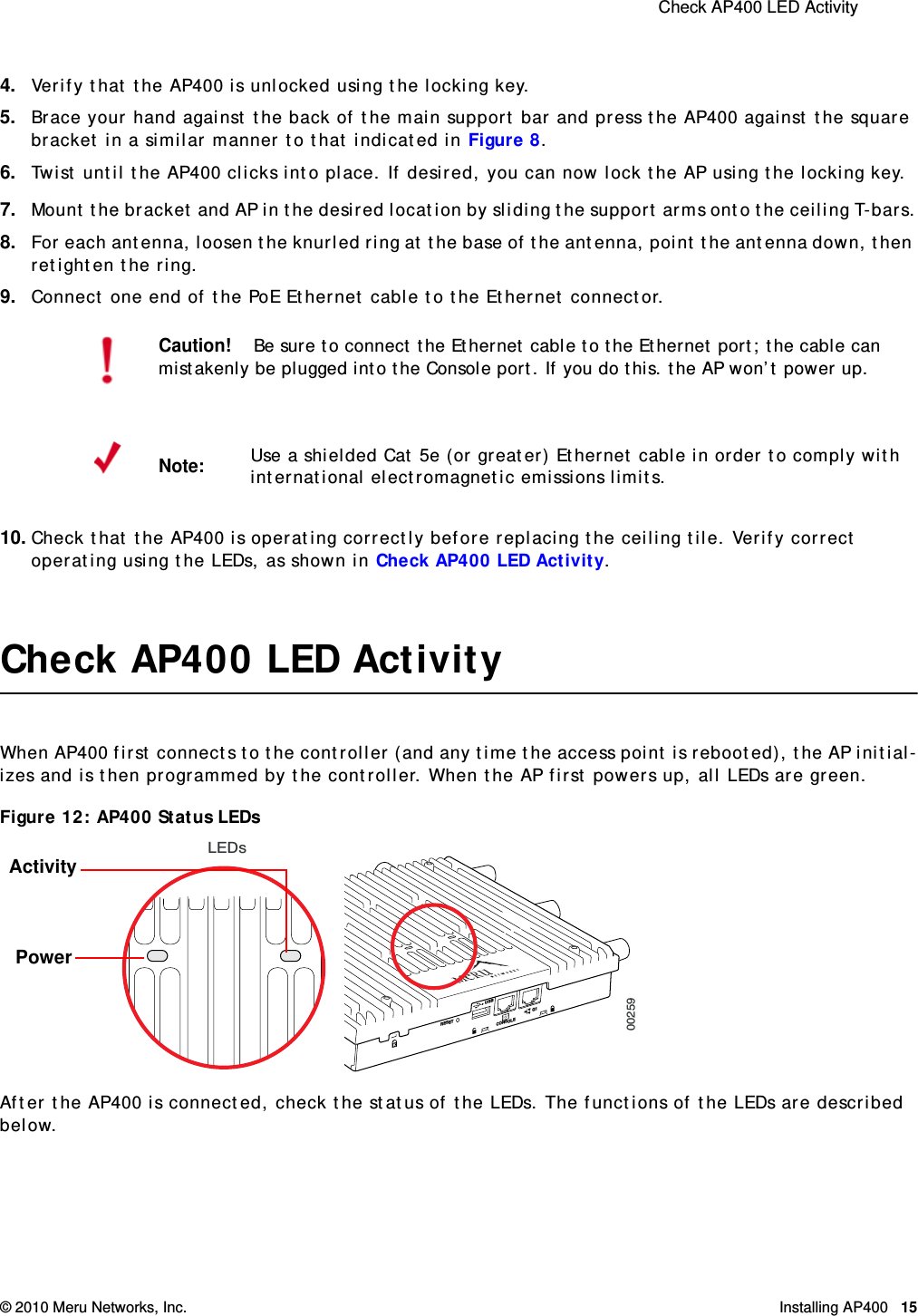  Check AP400 LED Activity © 2010 Meru Networks, Inc. Installing AP400 15 4. Verify that the AP400 is unlocked using the locking key.5. Brace your hand against the back of the main support bar and press the AP400 against the square bracket in a similar manner to that indicated in Figure 8.6. Twist until the AP400 clicks into place. If desired, you can now lock the AP using the locking key.7. Mount the bracket and AP in the desired location by sliding the support arms onto the ceiling T-bars.8. For each antenna, loosen the knurled ring at the base of the antenna, point the antenna down, then retighten the ring.9. Connect one end of the PoE Ethernet cable to the Ethernet connector.10. Check that the AP400 is operating correctly before replacing the ceiling tile. Verify correct operating using the LEDs, as shown in Check AP400 LED Activity.Check AP400 LED ActivityWhen AP400 first connects to the controller (and any time the access point is rebooted), the AP initial-izes and is then programmed by the controller. When the AP first powers up, all LEDs are green.Figure 12: AP400 Status LEDsAfter the AP400 is connected, check the status of the LEDs. The functions of the LEDs are described below.Caution!Be sure to connect the Ethernet cable to the Ethernet port; the cable can mistakenly be plugged into the Console port. If you do this. the AP won’t power up.Note:Use a shielded Cat 5e (or greater) Ethernet cable in order to comply with international electromagnetic emissions limits.RESETCONSOLEG1USBLEDs00259ActivityPower