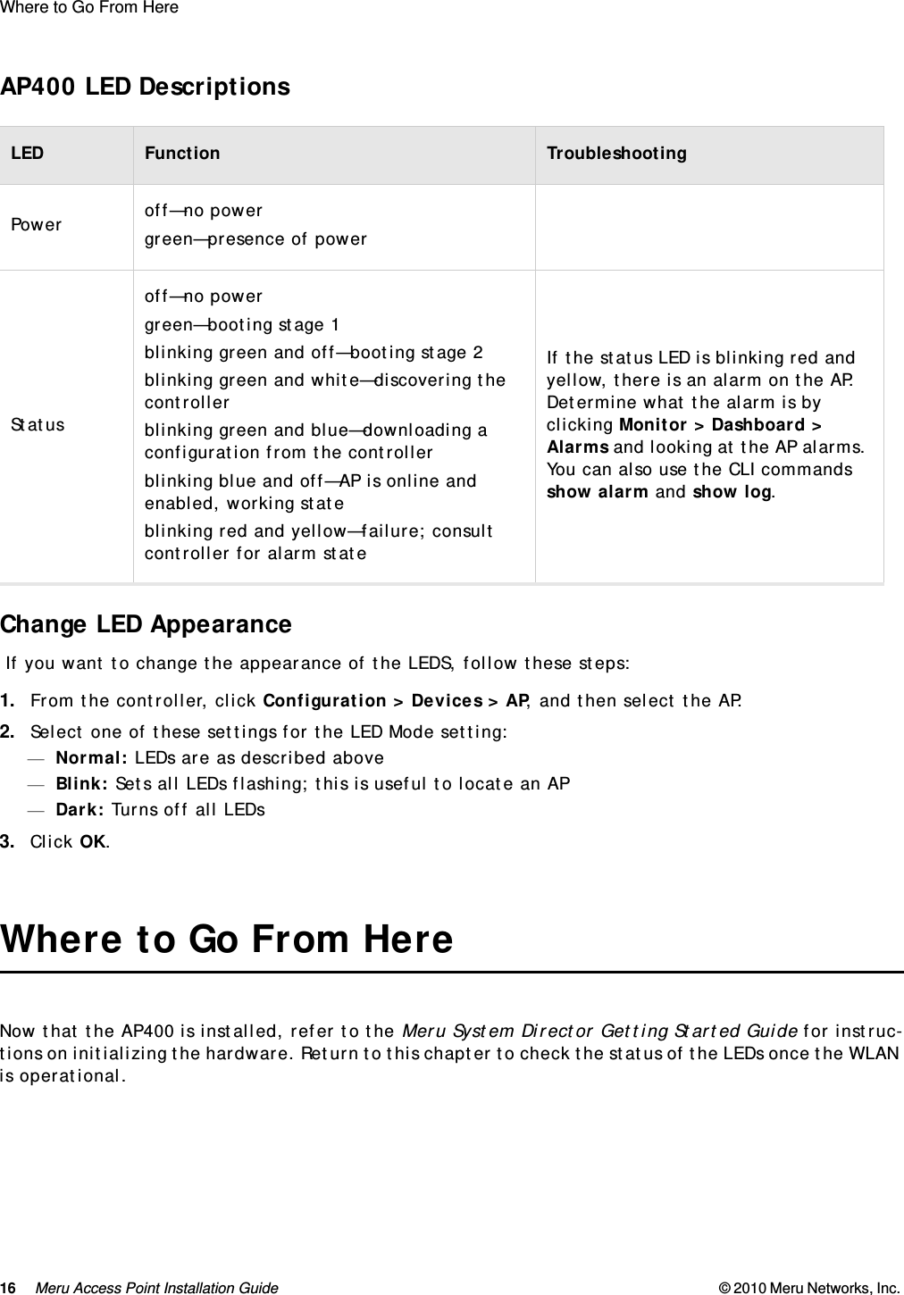 16 Meru Access Point Installation Guide © 2010 Meru Networks, Inc. Where to Go From Here  AP400 LED DescriptionsChange LED Appearance If you want to change the appearance of the LEDS, follow these steps:1. From the controller, click Configuration &gt; Devices &gt; AP, and then select the AP.2. Select one of these settings for the LED Mode setting:—Normal: LEDs are as described above—Blink: Sets all LEDs flashing; this is useful to locate an AP—Dark: Turns off all LEDs3. Click OK.Where to Go From HereNow that the AP400 is installed, refer to the Meru System Director Getting Started Guide for instruc-tions on initializing the hardware. Return to this chapter to check the status of the LEDs once the WLAN is operational.LED Function TroubleshootingPower off—no powergreen—presence of powerStatusoff—no powergreen—booting stage 1blinking green and off—booting stage 2blinking green and white—discovering the controllerblinking green and blue—downloading a configuration from the controllerblinking blue and off—AP is online and enabled, working stateblinking red and yellow—failure; consult controller for alarm stateIf the status LED is blinking red and yellow, there is an alarm on the AP. Determine what the alarm is by clicking Monitor &gt; Dashboard &gt; Alarms and looking at the AP alarms. You can also use the CLI commands show alarm and show log.