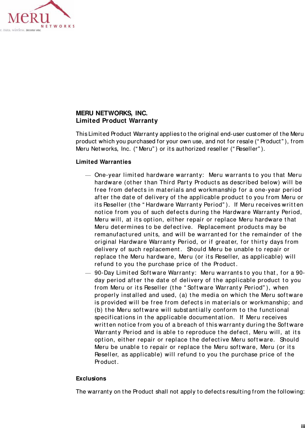 iii MERU NETWORKS, INC.Limited Product WarrantyThis Limited Product Warranty applies to the original end-user customer of the Meru product which you purchased for your own use, and not for resale (“Product”), from Meru Networks, Inc. (“Meru”) or its authorized reseller (“Reseller”).Limited Warranties—One-year limited hardware warranty:  Meru warrants to you that Meru hardware (other than Third Party Products as described below) will be free from defects in materials and workmanship for a one-year period after the date of delivery of the applicable product to you from Meru or its Reseller (the “Hardware Warranty Period”).  If Meru receives written notice from you of such defects during the Hardware Warranty Period, Meru will, at its option, either repair or replace Meru hardware that Meru determines to be defective.  Replacement products may be remanufactured units, and will be warranted for the remainder of the original Hardware Warranty Period, or if greater, for thirty days from delivery of such replacement.  Should Meru be unable to repair or replace the Meru hardware, Meru (or its Reseller, as applicable) will refund to you the purchase price of the Product.—90-Day Limited Software Warranty:  Meru warrants to you that, for a 90-day period after the date of delivery of the applicable product to you from Meru or its Reseller (the “Software Warranty Period”), when properly installed and used, (a) the media on which the Meru software is provided will be free from defects in materials or workmanship; and (b) the Meru software will substantially conform to the functional specifications in the applicable documentation.  If Meru receives written notice from you of a breach of this warranty during the Software Warranty Period and is able to reproduce the defect, Meru will, at its option, either repair or replace the defective Meru software.  Should Meru be unable to repair or replace the Meru software, Meru (or its Reseller, as applicable) will refund to you the purchase price of the Product.ExclusionsThe warranty on the Product shall not apply to defects resulting from the following: