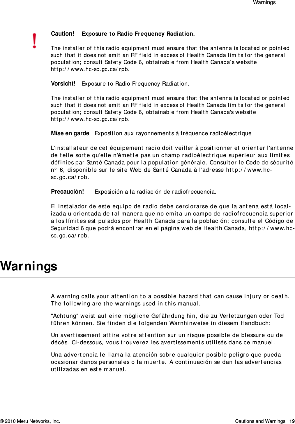  Warnings © 2010 Meru Networks, Inc. Cautions and Warnings  19WarningsA warning calls your attention to a possible hazard that can cause injury or death. The following are the warnings used in this manual.&quot;Achtung&quot; weist auf eine mögliche Gefährdung hin, die zu Verletzungen oder Tod führen können. Sie finden die folgenden Warnhinweise in diesem Handbuch:Un avertissement attire votre attention sur un risque possible de blessure ou de décès. Ci-dessous, vous trouverez les avertissements utilisés dans ce manuel.Una advertencia le llama la atención sobre cualquier posible peligro que pueda ocasionar daños personales o la muerte. A continuación se dan las advertencias utilizadas en este manual.Caution!Exposure to Radio Frequency Radiation.The installer of this radio equipment must ensure that the antenna is located or pointed such that it does not emit an RF field in excess of Health Canada limits for the general population; consult Safety Code 6, obtainable from Health Canada’s website http://www.hc-sc.gc.ca/rpb. Vorsicht!Exposure to Radio Frequency Radiation.The installer of this radio equipment must ensure that the antenna is located or pointed such that it does not emit an RF field in excess of Health Canada limits for the general population; consult Safety Code 6, obtainable from Health Canada&apos;s website http://www.hc-sc.gc.ca/rpb.Mise en gardeExposition aux rayonnements à fréquence radioélectriqueL&apos;installateur de cet équipement radio doit veiller à positionner et orienter l&apos;antenne de telle sorte qu&apos;elle n&apos;émette pas un champ radioélectrique supérieur aux limites définies par Santé Canada pour la population générale. Consulter le Code de sécurité n° 6, disponible sur le site Web de Santé Canada à l&apos;adresse http://www.hc-sc.gc.ca/rpb. Precaución!Exposición a la radiación de radiofrecuencia.El instalador de este equipo de radio debe cerciorarse de que la antena está local-izada u orientada de tal manera que no emita un campo de radiofrecuencia superior a los límites estipulados por Health Canada para la población; consulte el Código de Seguridad 6 que podrá encontrar en el página web de Health Canada, http://www.hc-sc.gc.ca/rpb.