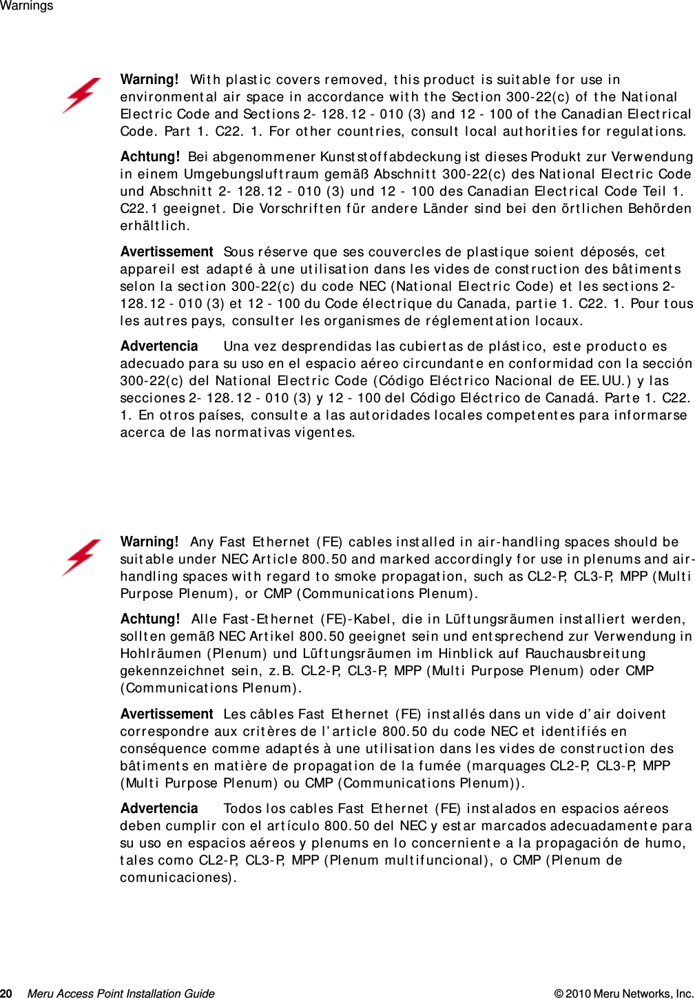 20 Meru Access Point Installation Guide © 2010 Meru Networks, Inc. Warnings Warning!   With plastic covers removed, this product is suitable for use in environmental air space in accordance with the Section 300-22(c) of the National Electric Code and Sections 2- 128.12 - 010 (3) and 12 - 100 of the Canadian Electrical Code. Part 1. C22. 1. For other countries, consult local authorities for regulations.Achtung!   Bei abgenommener Kunststoffabdeckung ist dieses Produkt zur Verwendung in einem Umgebungsluftraum gemäß Abschnitt 300-22(c) des National Electric Code und Abschnitt 2- 128.12 - 010 (3) und 12 - 100 des Canadian Electrical Code Teil 1. C22.1 geeignet. Die Vorschriften für andere Länder sind bei den örtlichen Behörden erhältlich.AvertissementSous réserve que ses couvercles de plastique soient déposés, cet appareil est adapté à une utilisation dans les vides de construction des bâtiments selon la section 300-22(c) du code NEC (National Electric Code) et les sections 2- 128.12 - 010 (3) et 12 - 100 du Code électrique du Canada, partie 1. C22. 1. Pour tous les autres pays, consulter les organismes de réglementation locaux.AdvertenciaUna vez desprendidas las cubiertas de plástico, este producto es adecuado para su uso en el espacio aéreo circundante en conformidad con la sección 300-22(c) del National Electric Code (Código Eléctrico Nacional de EE.UU.) y las secciones 2- 128.12 - 010 (3) y 12 - 100 del Código Eléctrico de Canadá. Parte 1. C22. 1. En otros países, consulte a las autoridades locales competentes para informarse acerca de las normativas vigentes.Warning!   Any Fast Ethernet (FE) cables installed in air-handling spaces should be suitable under NEC Article 800.50 and marked accordingly for use in plenums and air-handling spaces with regard to smoke propagation, such as CL2-P, CL3-P, MPP (Multi Purpose Plenum), or CMP (Communications Plenum).Achtung!   Alle Fast-Ethernet (FE)-Kabel, die in Lüftungsräumen installiert werden, sollten gemäß NEC Artikel 800.50 geeignet sein und entsprechend zur Verwendung in Hohlräumen (Plenum) und Lüftungsräumen im Hinblick auf Rauchausbreitung gekennzeichnet sein, z.B. CL2-P, CL3-P, MPP (Multi Purpose Plenum) oder CMP (Communications Plenum).AvertissementLes câbles Fast Ethernet (FE) installés dans un vide d’air doivent correspondre aux critères de l’article 800.50 du code NEC et identifiés en conséquence comme adaptés à une utilisation dans les vides de construction des bâtiments en matière de propagation de la fumée (marquages CL2-P, CL3-P, MPP (Multi Purpose Plenum) ou CMP (Communications Plenum)).AdvertenciaTodos los cables Fast Ethernet (FE) instalados en espacios aéreos deben cumplir con el artículo 800.50 del NEC y estar marcados adecuadamente para su uso en espacios aéreos y plenums en lo concerniente a la propagación de humo, tales como CL2-P, CL3-P, MPP (Plenum multifuncional), o CMP (Plenum de comunicaciones).