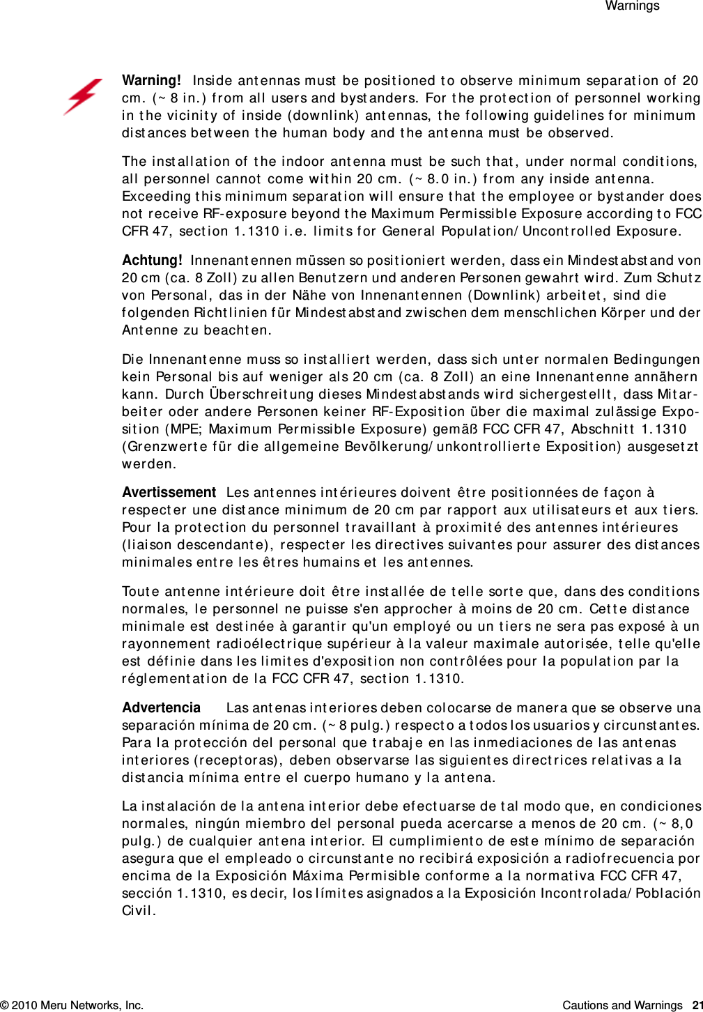  Warnings © 2010 Meru Networks, Inc. Cautions and Warnings  21Warning!   Inside antennas must be positioned to observe minimum separation of 20 cm. (~ 8 in.) from all users and bystanders. For the protection of personnel working in the vicinity of inside (downlink) antennas, the following guidelines for minimum distances between the human body and the antenna must be observed. The installation of the indoor antenna must be such that, under normal conditions, all personnel cannot come within 20 cm. (~ 8.0 in.) from any inside antenna. Exceeding this minimum separation will ensure that the employee or bystander does not receive RF-exposure beyond the Maximum Permissible Exposure according to FCC CFR 47, section 1.1310 i.e. limits for General Population/Uncontrolled Exposure.Achtung!   Innenantennen müssen so positioniert werden, dass ein Mindestabstand von 20 cm (ca. 8 Zoll) zu allen Benutzern und anderen Personen gewahrt wird. Zum Schutz von Personal, das in der Nähe von Innenantennen (Downlink) arbeitet, sind die folgenden Richtlinien für Mindestabstand zwischen dem menschlichen Körper und der Antenne zu beachten. Die Innenantenne muss so installiert werden, dass sich unter normalen Bedingungen kein Personal bis auf weniger als 20 cm (ca. 8 Zoll) an eine Innenantenne annähern kann. Durch Überschreitung dieses Mindestabstands wird sichergestellt, dass Mitar-beiter oder andere Personen keiner RF-Exposition über die maximal zulässige Expo-sition (MPE; Maximum Permissible Exposure) gemäß FCC CFR 47, Abschnitt 1.1310 (Grenzwerte für die allgemeine Bevölkerung/unkontrollierte Exposition) ausgesetzt werden.AvertissementLes antennes intérieures doivent être positionnées de façon à respecter une distance minimum de 20 cm par rapport aux utilisateurs et aux tiers. Pour la protection du personnel travaillant à proximité des antennes intérieures (liaison descendante), respecter les directives suivantes pour assurer des distances minimales entre les êtres humains et les antennes. Toute antenne intérieure doit être installée de telle sorte que, dans des conditions normales, le personnel ne puisse s&apos;en approcher à moins de 20 cm. Cette distance minimale est destinée à garantir qu&apos;un employé ou un tiers ne sera pas exposé à un rayonnement radioélectrique supérieur à la valeur maximale autorisée, telle qu&apos;elle est définie dans les limites d&apos;exposition non contrôlées pour la population par la réglementation de la FCC CFR 47, section 1.1310.AdvertenciaLas antenas interiores deben colocarse de manera que se observe una separación mínima de 20 cm. (~ 8 pulg.) respecto a todos los usuarios y circunstantes. Para la protección del personal que trabaje en las inmediaciones de las antenas interiores (receptoras), deben observarse las siguientes directrices relativas a la distancia mínima entre el cuerpo humano y la antena. La instalación de la antena interior debe efectuarse de tal modo que, en condiciones normales, ningún miembro del personal pueda acercarse a menos de 20 cm. (~ 8,0 pulg.) de cualquier antena interior. El cumplimiento de este mínimo de separación asegura que el empleado o circunstante no recibirá exposición a radiofrecuencia por encima de la Exposición Máxima Permisible conforme a la normativa FCC CFR 47, sección 1.1310, es decir, los límites asignados a la Exposición Incontrolada/Población Civil.