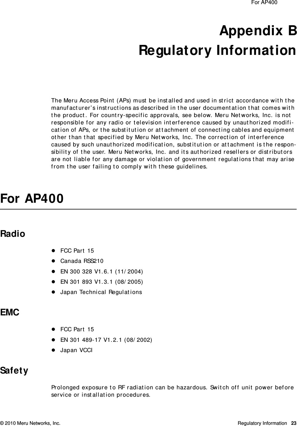  For AP400 © 2010 Meru Networks, Inc. Regulatory Information 23Appendix BRegulatory InformationThe Meru Access Point (APs) must be installed and used in strict accordance with the manufacturer’s instructions as described in the user documentation that comes with the product. For country-specific approvals, see below. Meru Networks, Inc. is not responsible for any radio or television interference caused by unauthorized modifi-cation of APs, or the substitution or attachment of connecting cables and equipment other than that specified by Meru Networks, Inc. The correction of interference caused by such unauthorized modification, substitution or attachment is the respon-sibility of the user. Meru Networks, Inc. and its authorized resellers or distributors are not liable for any damage or violation of government regulations that may arise from the user failing to comply with these guidelines.For AP400RadioFCC Part 15Canada RSS210EN 300 328 V1.6.1 (11/2004)EN 301 893 V1.3.1 (08/2005)Japan Technical RegulationsEMCFCC Part 15EN 301 489-17 V1.2.1 (08/2002)Japan VCCISafetyProlonged exposure to RF radiation can be hazardous. Switch off unit power before service or installation procedures.