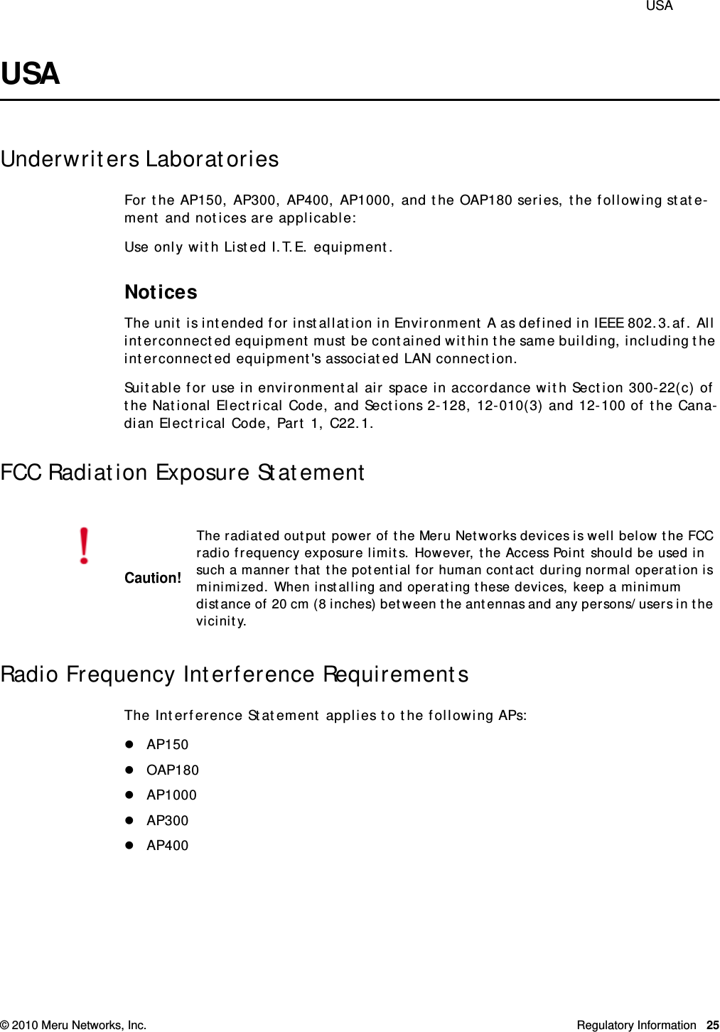  USA © 2010 Meru Networks, Inc. Regulatory Information 25USAUnderwriters LaboratoriesFor the AP150, AP300, AP400, AP1000, and the OAP180 series, the following state-ment and notices are applicable:Use only with Listed I.T.E. equipment.NoticesThe unit is intended for installation in Environment A as defined in IEEE 802.3.af. All interconnected equipment must be contained within the same building, including the interconnected equipment&apos;s associated LAN connection.Suitable for use in environmental air space in accordance with Section 300-22(c) of the National Electrical Code, and Sections 2-128, 12-010(3) and 12-100 of the Cana-dian Electrical Code, Part 1, C22.1.FCC Radiation Exposure StatementRadio Frequency Interference RequirementsThe Interference Statement applies to the following APs:AP150OAP180AP1000AP300AP400Caution!The radiated output power of the Meru Networks devices is well below the FCC radio frequency exposure limits. However, the Access Point should be used in such a manner that the potential for human contact during normal operation is minimized. When installing and operating these devices, keep a minimum distance of 20 cm (8 inches) between the antennas and any persons/users in the vicinity.