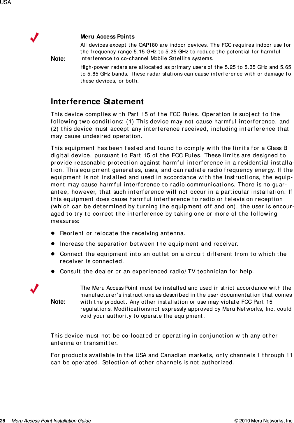 26 Meru Access Point Installation Guide © 2010 Meru Networks, Inc. USA Interference StatementThis device complies with Part 15 of the FCC Rules. Operation is subject to the following two conditions: (1) This device may not cause harmful interference, and (2) this device must accept any interference received, including interference that may cause undesired operation.This equipment has been tested and found to comply with the limits for a Class B digital device, pursuant to Part 15 of the FCC Rules. These limits are designed to provide reasonable protection against harmful interference in a residential installa-tion. This equipment generates, uses, and can radiate radio frequency energy. If the equipment is not installed and used in accordance with the instructions, the equip-ment may cause harmful interference to radio communications. There is no guar-antee, however, that such interference will not occur in a particular installation. If this equipment does cause harmful interference to radio or television reception (which can be determined by turning the equipment off and on), the user is encour-aged to try to correct the interference by taking one or more of the following measures:Reorient or relocate the receiving antenna. Increase the separation between the equipment and receiver. Connect the equipment into an outlet on a circuit different from to which the receiver is connected. Consult the dealer or an experienced radio/TV technician for help. This device must not be co-located or operating in conjunction with any other antenna or transmitter.For products available in the USA and Canadian markets, only channels 1 through 11 can be operated. Selection of other channels is not authorized.Note:Meru Access PointsAll devices except the OAP180 are indoor devices. The FCC requires indoor use for the frequency range 5.15 GHz to 5.25 GHz to reduce the potential for harmful interference to co-channel Mobile Satellite systems. High-power radars are allocated as primary users of the 5.25 to 5.35 GHz and 5.65 to 5.85 GHz bands. These radar stations can cause interference with or damage to these devices, or both. Note:The Meru Access Point must be installed and used in strict accordance with the manufacturer’s instructions as described in the user documentation that comes with the product. Any other installation or use may violate FCC Part 15 regulations. Modifications not expressly approved by Meru Networks, Inc. could void your authority to operate the equipment. 