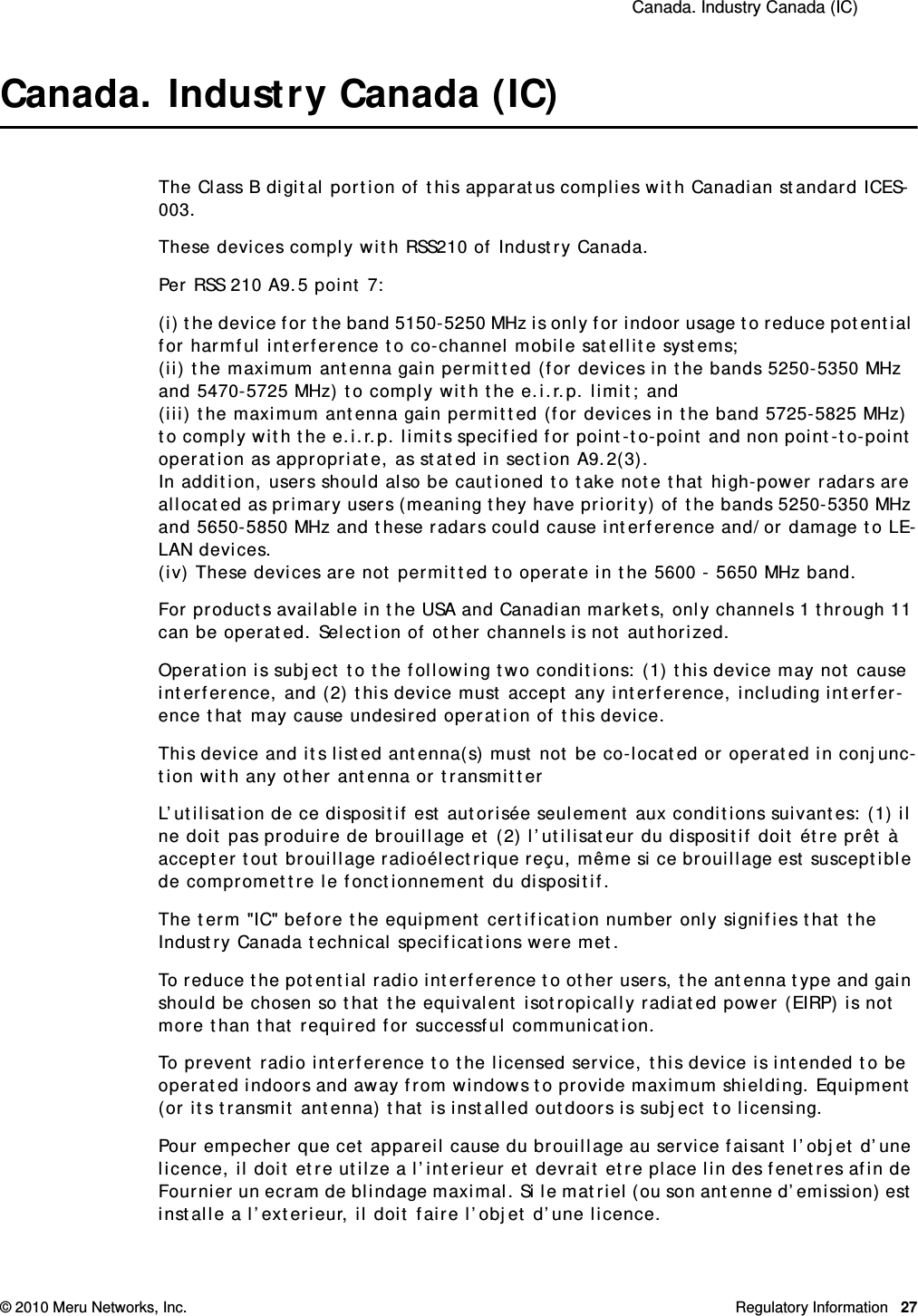  Canada. Industry Canada (IC) © 2010 Meru Networks, Inc. Regulatory Information 27Canada. Industry Canada (IC)The Class B digital portion of this apparatus complies with Canadian standard ICES-003.These devices comply with RSS210 of Industry Canada.Per RSS 210 A9.5 point 7: (i) the device for the band 5150-5250 MHz is only for indoor usage to reduce potential for harmful interference to co-channel mobile satellite systems; (ii) the maximum antenna gain permitted (for devices in the bands 5250-5350 MHz and 5470-5725 MHz) to comply with the e.i.r.p. limit; and (iii) the maximum antenna gain permitted (for devices in the band 5725-5825 MHz) to comply with the e.i.r.p. limits specified for point-to-point and non point-to-point operation as appropriate, as stated in section A9.2(3). In addition, users should also be cautioned to take note that high-power radars are allocated as primary users (meaning they have priority) of the bands 5250-5350 MHz and 5650-5850 MHz and these radars could cause interference and/or damage to LE-LAN devices.(iv) These devices are not permitted to operate in the 5600 - 5650 MHz band. For products available in the USA and Canadian markets, only channels 1 through 11 can be operated. Selection of other channels is not authorized.Operation is subject to the following two conditions: (1) this device may not cause interference, and (2) this device must accept any interference, including interfer-ence that may cause undesired operation of this device. This device and its listed antenna(s) must not be co-located or operated in conjunc-tion with any other antenna or transmitterL’utilisation de ce dispositif est autorisée seulement aux conditions suivantes: (1) il ne doit pas produire de brouillage et (2) l’utilisateur du dispositif doit étre prêt à accepter tout brouillage radioélectrique reçu, même si ce brouillage est susceptible de compromettre le fonctionnement du dispositif. The term &quot;IC&quot; before the equipment certification number only signifies that the Industry Canada technical specifications were met. To reduce the potential radio interference to other users, the antenna type and gain should be chosen so that the equivalent isotropically radiated power (EIRP) is not more than that required for successful communication. To prevent radio interference to the licensed service, this device is intended to be operated indoors and away from windows to provide maximum shielding. Equipment (or its transmit antenna) that is installed outdoors is subject to licensing. Pour empecher que cet appareil cause du brouillage au service faisant l’objet d’une licence, il doit etre utilze a l’interieur et devrait etre place lin des fenetres afin de Fournier un ecram de blindage maximal. Si le matriel (ou son antenne d’emission) est installe a l’exterieur, il doit faire l’objet d’une licence. 