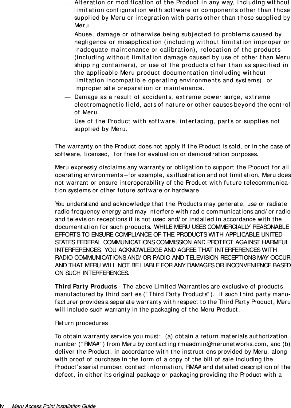 iv Meru Access Point Installation Guide —Alteration or modification of the Product in any way, including without limitation configuration with software or components other than those supplied by Meru or integration with parts other than those supplied by Meru.—Abuse, damage or otherwise being subjected to problems caused by negligence or misapplication (including without limitation improper or inadequate maintenance or calibration), relocation of the products (including without limitation damage caused by use of other than Meru shipping containers), or use of the products other than as specified in the applicable Meru product documentation (including without limitation incompatible operating environments and systems), or improper site preparation or maintenance.—Damage as a result of accidents, extreme power surge, extreme electromagnetic field, acts of nature or other causes beyond the control of Meru.—Use of the Product with software, interfacing, parts or supplies not supplied by Meru.The warranty on the Product does not apply if the Product is sold, or in the case of software, licensed,  for free for evaluation or demonstration purposes.Meru expressly disclaims any warranty or obligation to support the Product for all operating environments – for example, as illustration and not limitation, Meru does not warrant or ensure interoperability of the Product with future telecommunica-tion systems or other future software or hardware.You understand and acknowledge that the Products may generate, use or radiate radio frequency energy and may interfere with radio communications and/or radio and television receptions if is not used and/or installed in accordance with the documentation for such products. WHILE MERU USES COMMERCIALLY REASONABLE EFFORTS TO ENSURE COMPLIANCE OF THE PRODUCTS WITH APPLICABLE UNITED STATES FEDERAL COMMUNICATIONS COMMISSION AND PROTECT AGAINST HARMFUL INTERFERENCES, YOU ACKNOWLEDGE AND AGREE THAT INTERFERENCES WITH RADIO COMMUNICATIONS AND/OR RADIO AND TELEVISION RECEPTIONS MAY OCCUR AND THAT MERU WILL NOT BE LIABLE FOR ANY DAMAGES OR INCONVENIENCE BASED ON SUCH INTERFERENCES. Third Party Products - The above Limited Warranties are exclusive of products manufactured by third parties (“Third Party Products”).  If such third party manu-facturer provides a separate warranty with respect to the Third Party Product, Meru will include such warranty in the packaging of the Meru Product.   Return proceduresTo obtain warranty service you must:  (a) obtain a return materials authorization number (“RMA#”) from Meru by contacting rmaadmin@merunetworks.com, and (b) deliver the Product, in accordance with the instructions provided by Meru, along with proof of purchase in the form of a copy of the bill of sale including the Product’s serial number, contact information, RMA# and detailed description of the defect, in either its original package or packaging providing the Product with a 