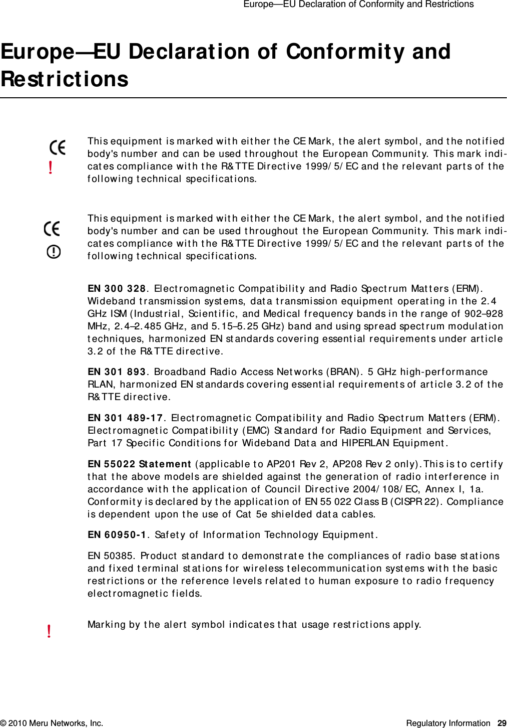  Europe—EU Declaration of Conformity and Restrictions © 2010 Meru Networks, Inc. Regulatory Information 29Europe—EU Declaration of Conformity and RestrictionsEN 300 328. Electromagnetic Compatibility and Radio Spectrum Matters (ERM). Wideband transmission systems, data transmission equipment operating in the 2.4 GHz ISM (Industrial, Scientific, and Medical frequency bands in the range of 902–928 MHz, 2.4–2.485 GHz, and 5.15–5.25 GHz) band and using spread spectrum modulation techniques, harmonized EN standards covering essential requirements under article 3.2 of the R&amp;TTE directive. EN 301 893. Broadband Radio Access Networks (BRAN). 5 GHz high-performance RLAN, harmonized EN standards covering essential requirements of article 3.2 of the R&amp;TTE directive.EN 301 489-17. Electromagnetic Compatibility and Radio Spectrum Matters (ERM). Electromagnetic Compatibility (EMC) Standard for Radio Equipment and Services, Part 17 Specific Conditions for Wideband Data and HIPERLAN Equipment.EN 55022 Statement (applicable to AP201 Rev 2, AP208 Rev 2 only).This is to certify that the above models are shielded against the generation of radio interference in accordance with the application of Council Directive 2004/108/EC, Annex I, 1a. Conformity is declared by the application of EN 55 022 Class B (CISPR 22). Compliance is dependent upon the use of Cat 5e shielded data cables.EN 60950-1. Safety of Information Technology Equipment.EN 50385. Product standard to demonstrate the compliances of radio base stations and fixed terminal stations for wireless telecommunication systems with the basic restrictions or the reference levels related to human exposure to radio frequency electromagnetic fields.This equipment is marked with either the CE Mark, the alert symbol, and the notified body&apos;s number and can be used throughout the European Community. This mark indi-cates compliance with the R&amp;TTE Directive 1999/5/EC and the relevant parts of the following technical specifications.This equipment is marked with either the CE Mark, the alert symbol, and the notified body&apos;s number and can be used throughout the European Community. This mark indi-cates compliance with the R&amp;TTE Directive 1999/5/EC and the relevant parts of the following technical specifications.Marking by the alert symbol indicates that usage restrictions apply. 