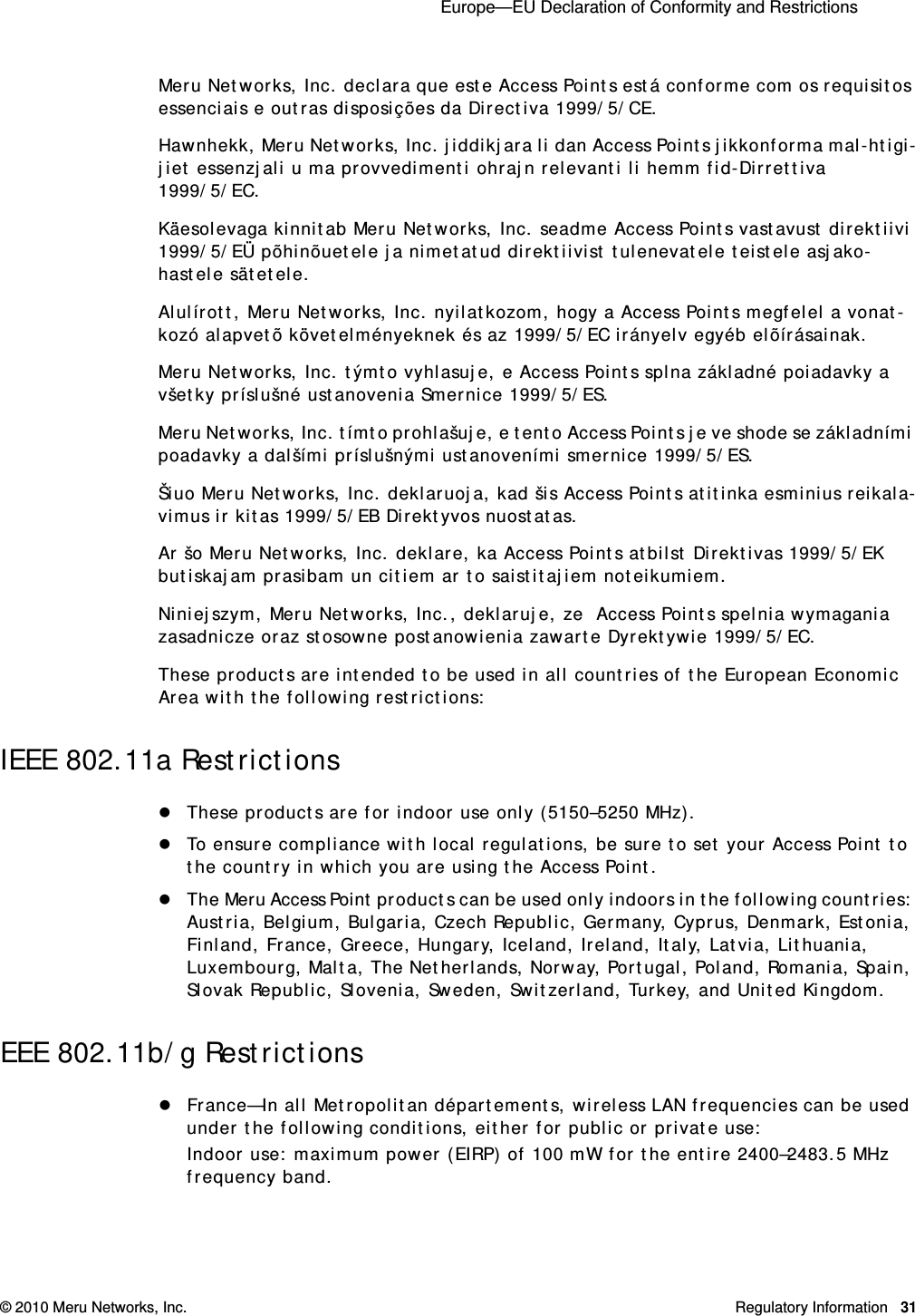  Europe—EU Declaration of Conformity and Restrictions © 2010 Meru Networks, Inc. Regulatory Information 31Meru Networks, Inc. declara que este Access Points está conforme com os requisitos essenciais e outras disposições da Directiva 1999/5/CE. Hawnhekk, Meru Networks, Inc. jiddikjara li dan Access Points jikkonforma mal-htigi-jiet essenzjali u ma provvedimenti ohrajn relevanti li hemm fid-Dirrettiva 1999/5/EC. Käesolevaga kinnitab Meru Networks, Inc. seadme Access Points vastavust direktiivi 1999/5/EÜ põhinõuetele ja nimetatud direktiivist tulenevatele teistele asjako-hastele sätetele. Alulírott, Meru Networks, Inc. nyilatkozom, hogy a Access Points megfelel a vonat-kozó alapvetõ követelményeknek és az 1999/5/EC irányelv egyéb elõírásainak.Meru Networks, Inc. týmto vyhlasuje, e Access Points splna základné poiadavky a všetky príslušné ustanovenia Smernice 1999/5/ES. Meru Networks, Inc. tímto prohlašuje, e tento Access Points je ve shode se základními poadavky a dalšími príslušnými ustanoveními smernice 1999/5/ES. Šiuo Meru Networks, Inc. deklaruoja, kad šis Access Points atitinka esminius reikala-vimus ir kitas 1999/5/EB Direktyvos nuostatas. Ar šo Meru Networks, Inc. deklare, ka Access Points atbilst Direktivas 1999/5/EK butiskajam prasibam un citiem ar to saistitajiem noteikumiem. Niniejszym, Meru Networks, Inc., deklaruje, ze  Access Points spelnia wymagania zasadnicze oraz stosowne postanowienia zawarte Dyrektywie 1999/5/EC.These products are intended to be used in all countries of the European Economic Area with the following restrictions: IEEE 802.11a RestrictionsThese products are for indoor use only (5150–5250 MHz). To ensure compliance with local regulations, be sure to set your Access Point to the country in which you are using the Access Point.The Meru Access Point products can be used only indoors in the following countries: Austria, Belgium, Bulgaria, Czech Republic, Germany, Cyprus, Denmark, Estonia, Finland, France, Greece, Hungary, Iceland, Ireland, Italy, Latvia, Lithuania, Luxembourg, Malta, The Netherlands, Norway, Portugal, Poland, Romania, Spain, Slovak Republic, Slovenia, Sweden, Switzerland, Turkey, and United Kingdom. EEE 802.11b/g RestrictionsFrance—In all Metropolitan départements, wireless LAN frequencies can be used under the following conditions, either for public or private use: Indoor use: maximum power (EIRP) of 100 mW for the entire 2400–2483.5 MHz frequency band. 