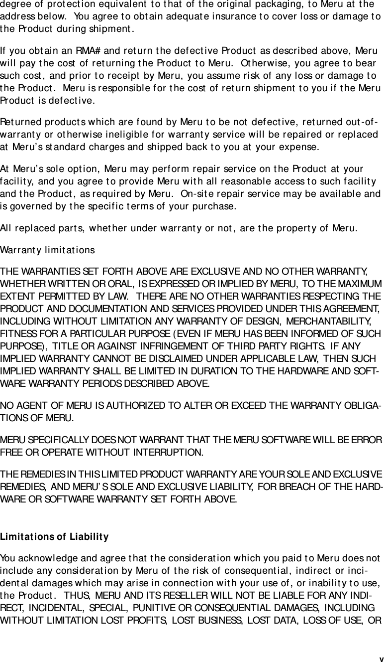 v   degree of protection equivalent to that of the original packaging, to Meru at the address below.  You agree to obtain adequate insurance to cover loss or damage to the Product during shipment.   If you obtain an RMA# and return the defective Product as described above, Meru will pay the cost of returning the Product to Meru.  Otherwise, you agree to bear such cost, and prior to receipt by Meru, you assume risk of any loss or damage to the Product.  Meru is responsible for the cost of return shipment to you if the Meru Product is defective.Returned products which are found by Meru to be not defective, returned out-of-warranty or otherwise ineligible for warranty service will be repaired or replaced at Meru’s standard charges and shipped back to you at your expense.At Meru’s sole option, Meru may perform repair service on the Product at your facility, and you agree to provide Meru with all reasonable access to such facility and the Product, as required by Meru.  On-site repair service may be available and is governed by the specific terms of your purchase.All replaced parts, whether under warranty or not, are the property of Meru. Warranty limitationsTHE WARRANTIES SET FORTH ABOVE ARE EXCLUSIVE AND NO OTHER WARRANTY, WHETHER WRITTEN OR ORAL, IS EXPRESSED OR IMPLIED BY MERU, TO THE MAXIMUM EXTENT PERMITTED BY LAW.  THERE ARE NO OTHER WARRANTIES RESPECTING THE PRODUCT AND DOCUMENTATION AND SERVICES PROVIDED UNDER THIS AGREEMENT, INCLUDING WITHOUT LIMITATION ANY WARRANTY OF DESIGN, MERCHANTABILITY, FITNESS FOR A PARTICULAR PURPOSE (EVEN IF MERU HAS BEEN INFORMED OF SUCH PURPOSE), TITLE OR AGAINST INFRINGEMENT OF THIRD PARTY RIGHTS. IF ANY IMPLIED WARRANTY CANNOT BE DISCLAIMED UNDER APPLICABLE LAW, THEN SUCH IMPLIED WARRANTY SHALL BE LIMITED IN DURATION TO THE HARDWARE AND SOFT-WARE WARRANTY PERIODS DESCRIBED ABOVE. NO AGENT OF MERU IS AUTHORIZED TO ALTER OR EXCEED THE WARRANTY OBLIGA-TIONS OF MERU.MERU SPECIFICALLY DOES NOT WARRANT THAT THE MERU SOFTWARE WILL BE ERROR FREE OR OPERATE WITHOUT INTERRUPTION. THE REMEDIES IN THIS LIMITED PRODUCT WARRANTY ARE YOUR SOLE AND EXCLUSIVE REMEDIES, AND MERU’S SOLE AND EXCLUSIVE LIABILITY, FOR BREACH OF THE HARD-WARE OR SOFTWARE WARRANTY SET FORTH ABOVE.Limitations of LiabilityYou acknowledge and agree that the consideration which you paid to Meru does not include any consideration by Meru of the risk of consequential, indirect or inci-dental damages which may arise in connection with your use of, or inability to use, the Product.  THUS, MERU AND ITS RESELLER WILL NOT BE LIABLE FOR ANY INDI-RECT, INCIDENTAL, SPECIAL, PUNITIVE OR CONSEQUENTIAL DAMAGES, INCLUDING WITHOUT LIMITATION LOST PROFITS, LOST BUSINESS, LOST DATA, LOSS OF USE, OR 