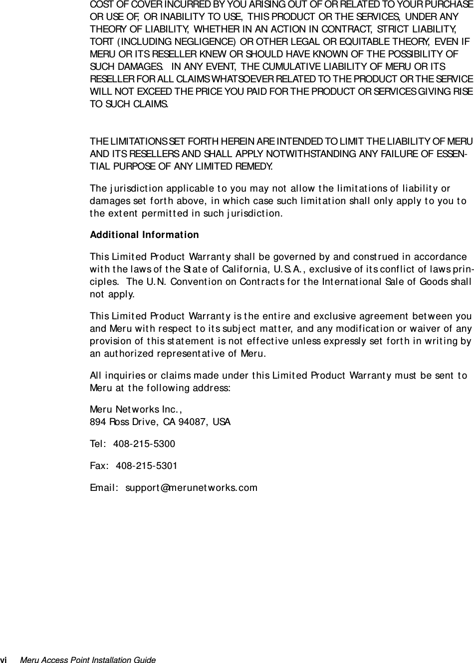 vi Meru Access Point Installation Guide COST OF COVER INCURRED BY YOU ARISING OUT OF OR RELATED TO YOUR PURCHASE OR USE OF, OR INABILITY TO USE, THIS PRODUCT OR THE SERVICES, UNDER ANY THEORY OF LIABILITY, WHETHER IN AN ACTION IN CONTRACT, STRICT LIABILITY, TORT (INCLUDING NEGLIGENCE) OR OTHER LEGAL OR EQUITABLE THEORY, EVEN IF MERU OR ITS RESELLER KNEW OR SHOULD HAVE KNOWN OF THE POSSIBILITY OF SUCH DAMAGES.  IN ANY EVENT, THE CUMULATIVE LIABILITY OF MERU OR ITS RESELLER FOR ALL CLAIMS WHATSOEVER RELATED TO THE PRODUCT OR THE SERVICE WILL NOT EXCEED THE PRICE YOU PAID FOR THE PRODUCT OR SERVICES GIVING RISE TO SUCH CLAIMS.THE LIMITATIONS SET FORTH HEREIN ARE INTENDED TO LIMIT THE LIABILITY OF MERU AND ITS RESELLERS AND SHALL APPLY NOTWITHSTANDING ANY FAILURE OF ESSEN-TIAL PURPOSE OF ANY LIMITED REMEDY.The jurisdiction applicable to you may not allow the limitations of liability or damages set forth above, in which case such limitation shall only apply to you to the extent permitted in such jurisdiction.Additional InformationThis Limited Product Warranty shall be governed by and construed in accordance with the laws of the State of California, U.S.A., exclusive of its conflict of laws prin-ciples.  The U.N. Convention on Contracts for the International Sale of Goods shall not apply.This Limited Product Warranty is the entire and exclusive agreement between you and Meru with respect to its subject matter, and any modification or waiver of any provision of this statement is not effective unless expressly set forth in writing by an authorized representative of Meru.All inquiries or claims made under this Limited Product Warranty must be sent to Meru at the following address:Meru Networks Inc.,894 Ross Drive, CA 94087, USATel:  408-215-5300Fax:  408-215-5301Email:  support@merunetworks.com