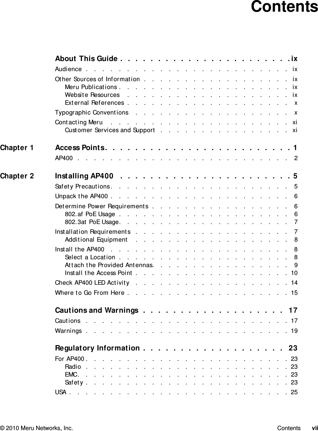   © 2010 Meru Networks, Inc. Contents vii ContentsAbout This Guide .  .  .  .  .  .  .  .  .  .  .  .  .  .  .  .  .  .  .  .  .  .  .ixAudience  .   .   .   .   .   .   .   .   .   .   .   .   .   .   .   .   .   .   .   .   .   .   .   .   .   ixOther Sources of Information  .   .   .   .   .   .   .   .   .   .   .   .   .   .   .   .   .   .   ixMeru Publications .   .   .   .   .   .   .   .   .   .   .   .   .   .   .   .   .   .   .   .   .  ixWebsite Resources    .   .   .   .   .   .   .   .   .   .   .   .   .   .   .   .   .   .   .   .   ixExternal References  .   .   .   .   .   .   .   .   .   .   .   .   .   .   .   .   .   .   .   .   xTypographic Conventions    .   .   .   .   .   .   .   .   .   .   .   .   .   .   .   .   .   .   .   xContacting Meru    .   .   .   .   .   .   .   .   .   .   .   .   .   .   .   .   .   .   .   .   .   .  xiCustomer Services and Support  .   .   .   .   .   .   .   .   .   .   .   .   .   .   .   .  xiChapter 1Access Points.  .  .  .  .  .  .  .  .  .  .  .  .  .  .  .  .  .  .  .  .  .  .  .  . 1AP400  .   .   .   .   .   .   .   .   .   .   .   .   .   .   .   .   .   .   .   .   .   .   .   .   .   .   2Chapter 2Installing AP400   .  .  .  .  .  .  .  .  .  .  .  .  .  .  .  .  .  .  .  .  .  .  . 5Safety Precautions .   .   .   .   .   .   .   .   .   .   .   .   .   .   .   .   .   .   .   .   .   .   5Unpack the AP400 .   .   .   .   .   .   .   .   .   .   .   .   .   .   .   .   .   .   .   .   .   .   6Determine Power Requirements  .   .   .   .   .   .   .   .   .   .   .   .   .   .   .   .   .   6802.af PoE Usage  .   .   .   .   .   .   .   .   .   .   .   .   .   .   .   .   .   .   .   .   .   6802.3at PoE Usage.   .   .   .   .   .   .   .   .   .   .   .   .   .   .   .   .   .   .   .   .   7Installation Requirements   .   .   .   .   .   .   .   .   .   .   .   .   .   .   .   .   .   .   .   7Additional Equipment    .   .   .   .   .   .   .   .   .   .   .   .   .   .   .   .   .   .   .   8Install the AP400   .   .   .   .   .   .   .   .   .   .   .   .   .   .   .   .   .   .   .   .   .   .   8Select a Location  .   .   .   .   .   .   .   .   .   .   .   .   .   .   .   .   .   .   .   .   .   8Attach the Provided Antennas.   .   .   .   .   .   .   .   .   .   .   .   .   .   .   .   .   9Install the Access Point .   .   .   .   .   .   .   .   .   .   .   .   .   .   .   .   .   .   .  10Check AP400 LED Activity   .   .   .   .   .   .   .   .   .   .   .   .   .   .   .   .   .   .   .  14Where to Go From Here .   .   .   .   .   .   .   .   .   .   .   .   .   .   .   .   .   .   .   .  15Cautions and Warnings  .  .  .  .  .  .  .  .  .  .  .  .  .  .  .  .  .  .  .  17Cautions   .   .   .   .   .   .   .   .   .   .   .   .   .   .   .   .   .   .   .   .   .   .   .   .   .  17Warnings  .   .   .   .   .   .   .   .   .   .   .   .   .   .   .   .   .   .   .   .   .   .   .   .   .  19Regulatory Information .  .  .  .  .  .  .  .  .  .  .  .  .  .  .  .  .  .  .  23For AP400 .   .   .   .   .   .   .   .   .   .   .   .   .   .   .   .   .   .   .   .   .   .   .   .   .  23Radio  .   .   .   .   .   .   .   .   .   .   .   .   .   .   .   .   .   .   .   .   .   .   .   .   .  23EMC.   .   .   .   .   .   .   .   .   .   .   .   .   .   .   .   .   .   .   .   .   .   .   .   .   .  23Safety .   .   .   .   .   .   .   .   .   .   .   .   .   .   .   .   .   .   .   .   .   .   .   .   .  23USA .   .   .   .   .   .   .   .   .   .   .   .   .   .   .   .   .   .   .   .   .   .   .   .   .   .   .  25