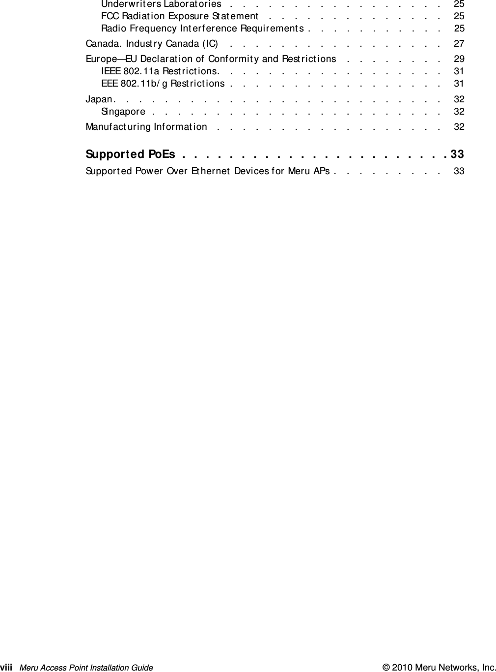 viii Meru Access Point Installation Guide © 2010 Meru Networks, Inc. Underwriters Laboratories   .   .   .   .   .   .   .   .   .   .   .   .   .   .   .   .   .    25FCC Radiation Exposure Statement   .   .   .   .   .   .   .   .   .   .   .   .   .   .    25Radio Frequency Interference Requirements .   .   .   .   .   .   .   .   .   .   .    25Canada. Industry Canada (IC)    .   .   .   .   .   .   .   .   .   .   .   .   .   .   .   .   .    27Europe—EU Declaration of Conformity and Restrictions    .   .   .   .   .   .   .   .    29IEEE 802.11a Restrictions.   .   .   .   .   .   .   .   .   .   .   .   .   .   .   .   .   .    31EEE 802.11b/g Restrictions  .   .   .   .   .   .   .   .   .   .   .   .   .   .   .   .   .    31Japan.   .   .   .   .   .   .   .   .   .   .   .   .   .   .   .   .   .   .   .   .   .   .   .   .   .    32Singapore  .   .   .   .   .   .   .   .   .   .   .   .   .   .   .   .   .   .   .   .   .   .   .    32Manufacturing Information   .   .   .   .   .   .   .   .   .   .   .   .   .   .   .   .   .   .    32Supported PoEs  .  .  .  .  .  .  .  .  .  .  .  .  .  .  .  .  .  .  .  .  .  .  . 33Supported Power Over Ethernet Devices for Meru APs .   .   .   .   .   .   .   .   .    33