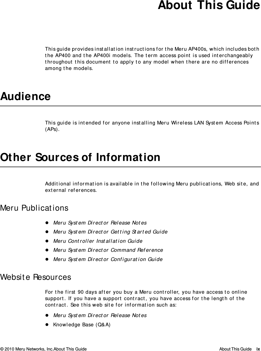 © 2010 Meru Networks, Inc.About This Guide About This Guide ix  About This GuideThis guide provides installation instructions for the Meru AP400s, which includes both the AP400 and the AP400i models. The term access point is used interchangeably throughout this document to apply to any model when there are no differences among the models.AudienceThis guide is intended for anyone installing Meru Wireless LAN System Access Points (APs).Other Sources of InformationAdditional information is available in the following Meru publications, Web site, and external references.Meru PublicationsMeru System Director Release NotesMeru System Director Getting Started GuideMeru Controller Installation GuideMeru System Director Command ReferenceMeru System Director Configuration GuideWebsite ResourcesFor the first 90 days after you buy a Meru controller, you have access to online support. If you have a support contract, you have access for the length of the contract. See this web site for information such as:Meru System Director Release NotesKnowledge Base (Q&amp;A)