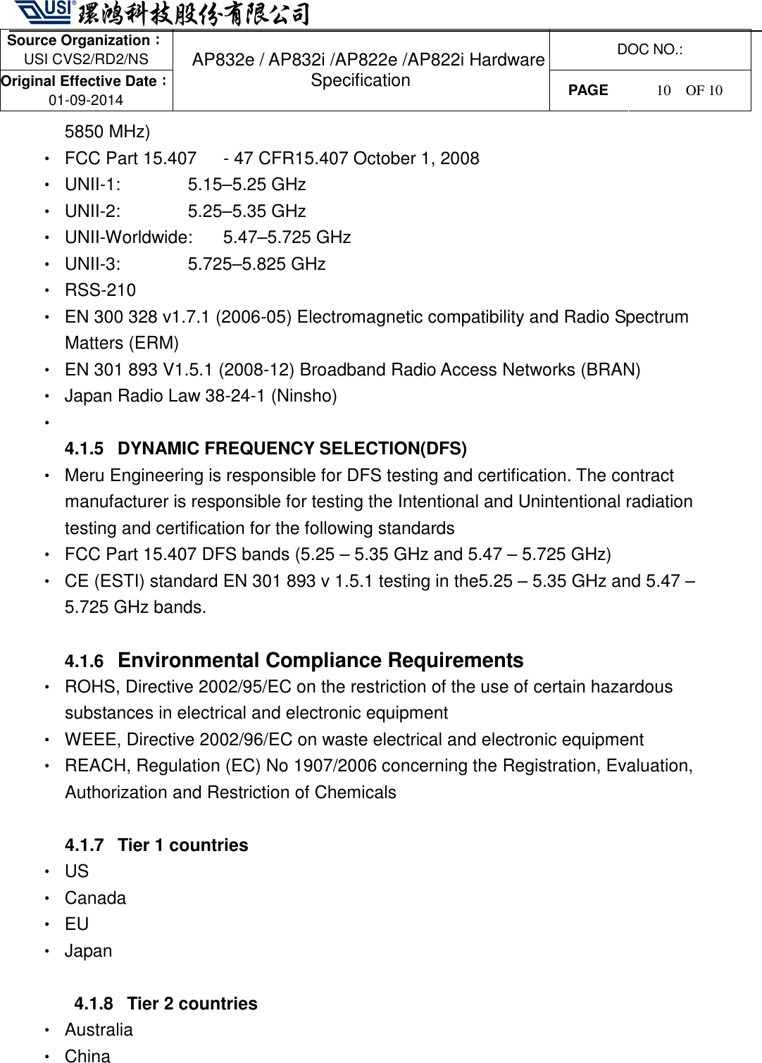   Source Organization：：：： USI CVS2/RD2/NS  DOC NO.: Original Effective Date：：：： 01-09-2014 AP832e / AP832i /AP822e /AP822i Hardware Specification PAGE  10    OF 10   5850 MHz) •  FCC Part 15.407      - 47 CFR15.407 October 1, 2008   •  UNII-1:      5.15–5.25 GHz   •  UNII-2:      5.25–5.35 GHz •  UNII-Worldwide:    5.47–5.725 GHz   •  UNII-3:      5.725–5.825 GHz   •  RSS-210 •  EN 300 328 v1.7.1 (2006-05) Electromagnetic compatibility and Radio Spectrum Matters (ERM) •  EN 301 893 V1.5.1 (2008-12) Broadband Radio Access Networks (BRAN) •  Japan Radio Law 38-24-1 (Ninsho) •   4.1.5  DYNAMIC FREQUENCY SELECTION(DFS) •  Meru Engineering is responsible for DFS testing and certification. The contract manufacturer is responsible for testing the Intentional and Unintentional radiation testing and certification for the following standards •  FCC Part 15.407 DFS bands (5.25 – 5.35 GHz and 5.47 – 5.725 GHz)   •  CE (ESTI) standard EN 301 893 v 1.5.1 testing in the5.25 – 5.35 GHz and 5.47 – 5.725 GHz bands.      4.1.6 Environmental Compliance Requirements •  ROHS, Directive 2002/95/EC on the restriction of the use of certain hazardous substances in electrical and electronic equipment   •  WEEE, Directive 2002/96/EC on waste electrical and electronic equipment •  REACH, Regulation (EC) No 1907/2006 concerning the Registration, Evaluation, Authorization and Restriction of Chemicals  4.1.7  Tier 1 countries •  US •  Canada •  EU •  Japan  4.1.8  Tier 2 countries •  Australia •  China   