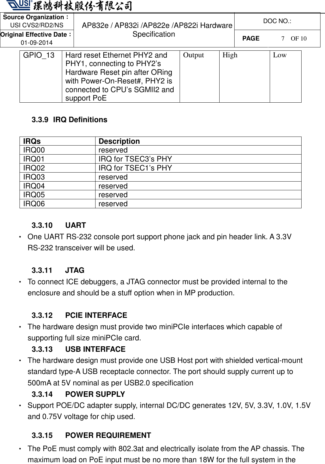   Source Organization：：：： USI CVS2/RD2/NS  DOC NO.: Original Effective Date：：：： 01-09-2014 AP832e / AP832i /AP822e /AP822i Hardware Specification PAGE  7    OF 10   GPIO_13  Hard reset Ethernet PHY2 and PHY1, connecting to PHY2’s Hardware Reset pin after ORing with Power-On-Reset#, PHY2 is connected to CPU’s SGMII2 and support PoE Output  High  Low  3.3.9   IRQ Definitions  IRQs  Description IRQ00  reserved   IRQ01  IRQ for TSEC3’s PHY IRQ02  IRQ for TSEC1’s PHY IRQ03  reserved   IRQ04  reserved   IRQ05  reserved   IRQ06  reserved    3.3.10  UART •  One UART RS-232 console port support phone jack and pin header link. A 3.3V RS-232 transceiver will be used.  3.3.11  JTAG •  To connect ICE debuggers, a JTAG connector must be provided internal to the enclosure and should be a stuff option when in MP production.  3.3.12  PCIE INTERFACE   •  The hardware design must provide two miniPCIe interfaces which capable of supporting full size miniPCIe card.   3.3.13  USB INTERFACE   •  The hardware design must provide one USB Host port with shielded vertical-mount standard type-A USB receptacle connector. The port should supply current up to 500mA at 5V nominal as per USB2.0 specification   3.3.14  POWER SUPPLY •  Support POE/DC adapter supply, internal DC/DC generates 12V, 5V, 3.3V, 1.0V, 1.5V and 0.75V voltage for chip used. 3.3.15  POWER REQUIREMENT •  The PoE must comply with 802.3at and electrically isolate from the AP chassis. The maximum load on PoE input must be no more than 18W for the full system in the 