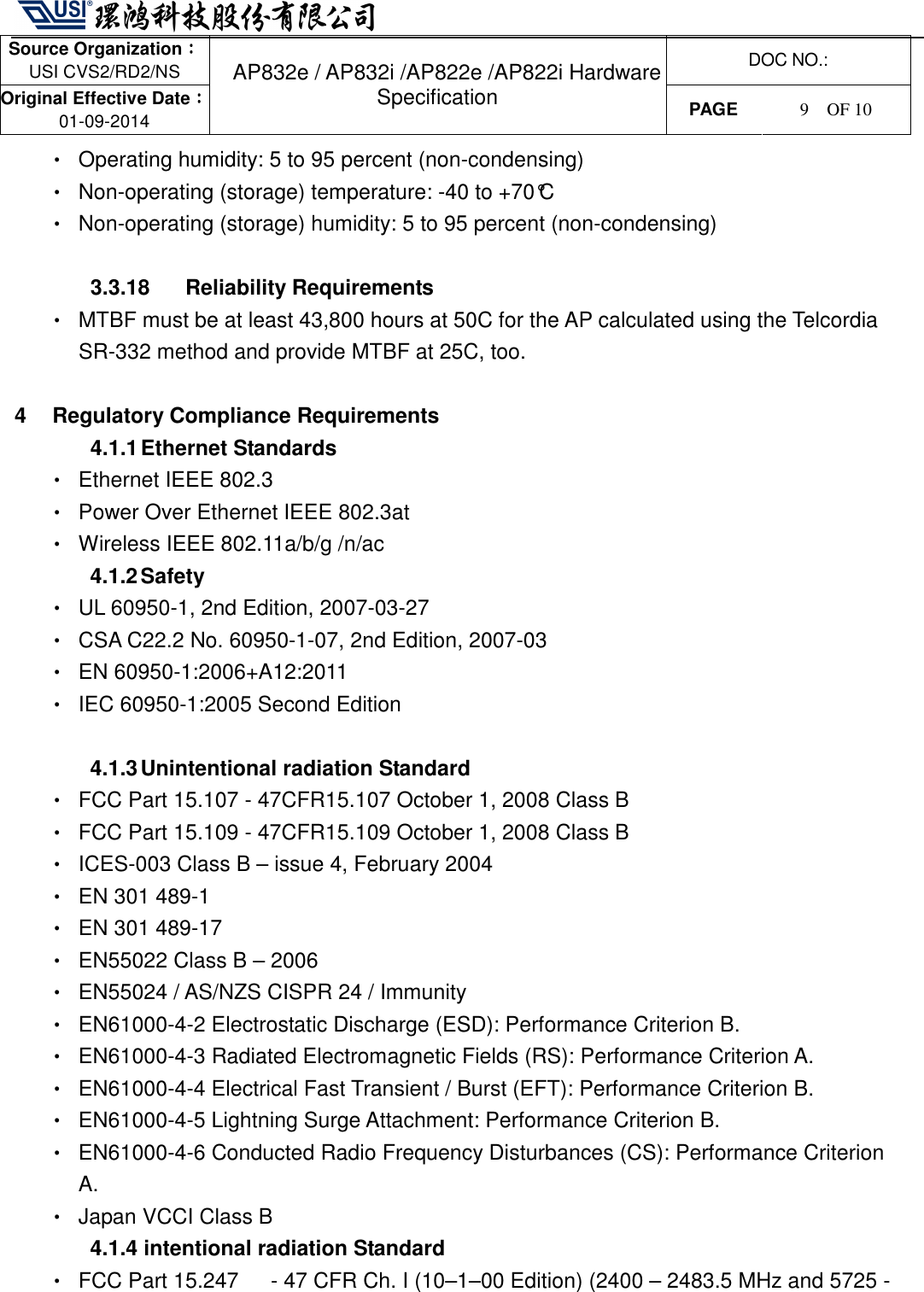   Source Organization：：：： USI CVS2/RD2/NS  DOC NO.: Original Effective Date：：：： 01-09-2014 AP832e / AP832i /AP822e /AP822i Hardware Specification PAGE  9    OF 10   •  Operating humidity: 5 to 95 percent (non-condensing) •  Non-operating (storage) temperature: -40 to +70°C •  Non-operating (storage) humidity: 5 to 95 percent (non-condensing)  3.3.18  Reliability Requirements •  MTBF must be at least 43,800 hours at 50C for the AP calculated using the Telcordia SR-332 method and provide MTBF at 25C, too.  4  Regulatory Compliance Requirements 4.1.1 Ethernet Standards •  Ethernet IEEE 802.3 •  Power Over Ethernet IEEE 802.3at   •  Wireless IEEE 802.11a/b/g /n/ac 4.1.2 Safety •  UL 60950-1, 2nd Edition, 2007-03-27 •  CSA C22.2 No. 60950-1-07, 2nd Edition, 2007-03 •  EN 60950-1:2006+A12:2011 •  IEC 60950-1:2005 Second Edition  4.1.3 Unintentional radiation Standard •  FCC Part 15.107 - 47CFR15.107 October 1, 2008 Class B •  FCC Part 15.109 - 47CFR15.109 October 1, 2008 Class B •  ICES-003 Class B – issue 4, February 2004 •  EN 301 489-1 •  EN 301 489-17 •  EN55022 Class B – 2006 •  EN55024 / AS/NZS CISPR 24 / Immunity •  EN61000-4-2 Electrostatic Discharge (ESD): Performance Criterion B. •  EN61000-4-3 Radiated Electromagnetic Fields (RS): Performance Criterion A. •  EN61000-4-4 Electrical Fast Transient / Burst (EFT): Performance Criterion B. •  EN61000-4-5 Lightning Surge Attachment: Performance Criterion B. •  EN61000-4-6 Conducted Radio Frequency Disturbances (CS): Performance Criterion A. •  Japan VCCI Class B 4.1.4 intentional radiation Standard •  FCC Part 15.247      - 47 CFR Ch. I (10–1–00 Edition) (2400 – 2483.5 MHz and 5725 - 