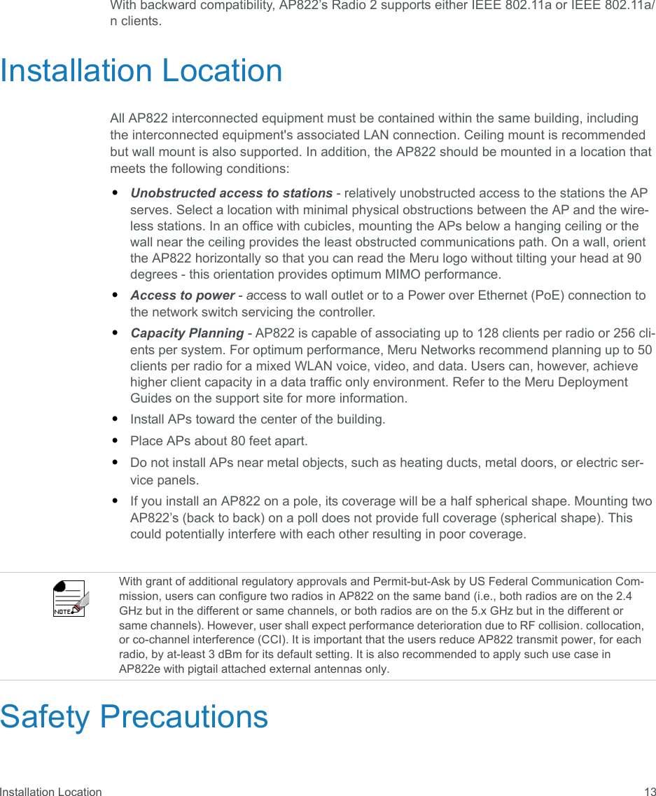 Installation Location 13With backward compatibility, AP822’s Radio 2 supports either IEEE 802.11a or IEEE 802.11a/n clients.Installation LocationAll AP822 interconnected equipment must be contained within the same building, including the interconnected equipment&apos;s associated LAN connection. Ceiling mount is recommended but wall mount is also supported. In addition, the AP822 should be mounted in a location that meets the following conditions:•Unobstructed access to stations - relatively unobstructed access to the stations the AP serves. Select a location with minimal physical obstructions between the AP and the wire-less stations. In an office with cubicles, mounting the APs below a hanging ceiling or the wall near the ceiling provides the least obstructed communications path. On a wall, orient the AP822 horizontally so that you can read the Meru logo without tilting your head at 90 degrees - this orientation provides optimum MIMO performance. •Access to power - access to wall outlet or to a Power over Ethernet (PoE) connection to the network switch servicing the controller. •Capacity Planning - AP822 is capable of associating up to 128 clients per radio or 256 cli-ents per system. For optimum performance, Meru Networks recommend planning up to 50 clients per radio for a mixed WLAN voice, video, and data. Users can, however, achieve higher client capacity in a data traffic only environment. Refer to the Meru Deployment Guides on the support site for more information.•Install APs toward the center of the building.•Place APs about 80 feet apart.•Do not install APs near metal objects, such as heating ducts, metal doors, or electric ser-vice panels.•If you install an AP822 on a pole, its coverage will be a half spherical shape. Mounting two AP822’s (back to back) on a poll does not provide full coverage (spherical shape). This could potentially interfere with each other resulting in poor coverage.Safety PrecautionsWith grant of additional regulatory approvals and Permit-but-Ask by US Federal Communication Com-mission, users can configure two radios in AP822 on the same band (i.e., both radios are on the 2.4 GHz but in the different or same channels, or both radios are on the 5.x GHz but in the different or same channels). However, user shall expect performance deterioration due to RF collision. collocation, or co-channel interference (CCI). It is important that the users reduce AP822 transmit power, for each radio, by at-least 3 dBm for its default setting. It is also recommended to apply such use case in AP822e with pigtail attached external antennas only.