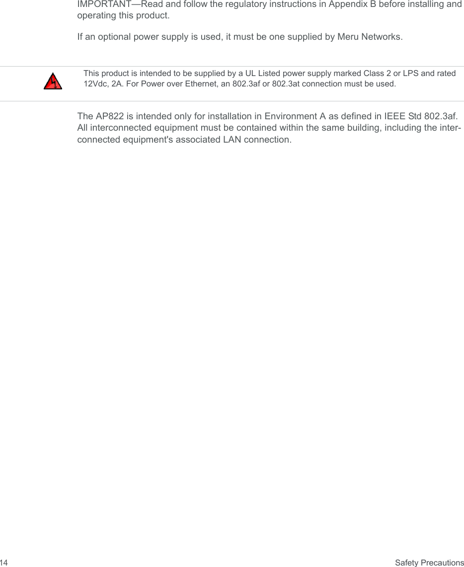  Safety Precautions14IMPORTANT—Read and follow the regulatory instructions in Appendix B before installing and operating this product.If an optional power supply is used, it must be one supplied by Meru Networks.The AP822 is intended only for installation in Environment A as defined in IEEE Std 802.3af. All interconnected equipment must be contained within the same building, including the inter-connected equipment&apos;s associated LAN connection.This product is intended to be supplied by a UL Listed power supply marked Class 2 or LPS and rated 12Vdc, 2A. For Power over Ethernet, an 802.3af or 802.3at connection must be used.