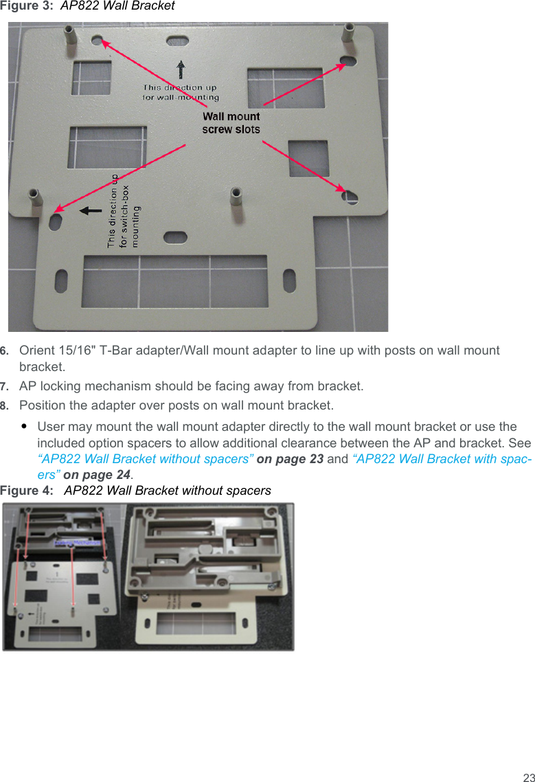 23Figure 3: AP822 Wall Bracket6. Orient 15/16&quot; T-Bar adapter/Wall mount adapter to line up with posts on wall mount bracket.7. AP locking mechanism should be facing away from bracket.8. Position the adapter over posts on wall mount bracket.•User may mount the wall mount adapter directly to the wall mount bracket or use the included option spacers to allow additional clearance between the AP and bracket. See “AP822 Wall Bracket without spacers” on page 23 and “AP822 Wall Bracket with spac-ers” on page 24.Figure 4:  AP822 Wall Bracket without spacers