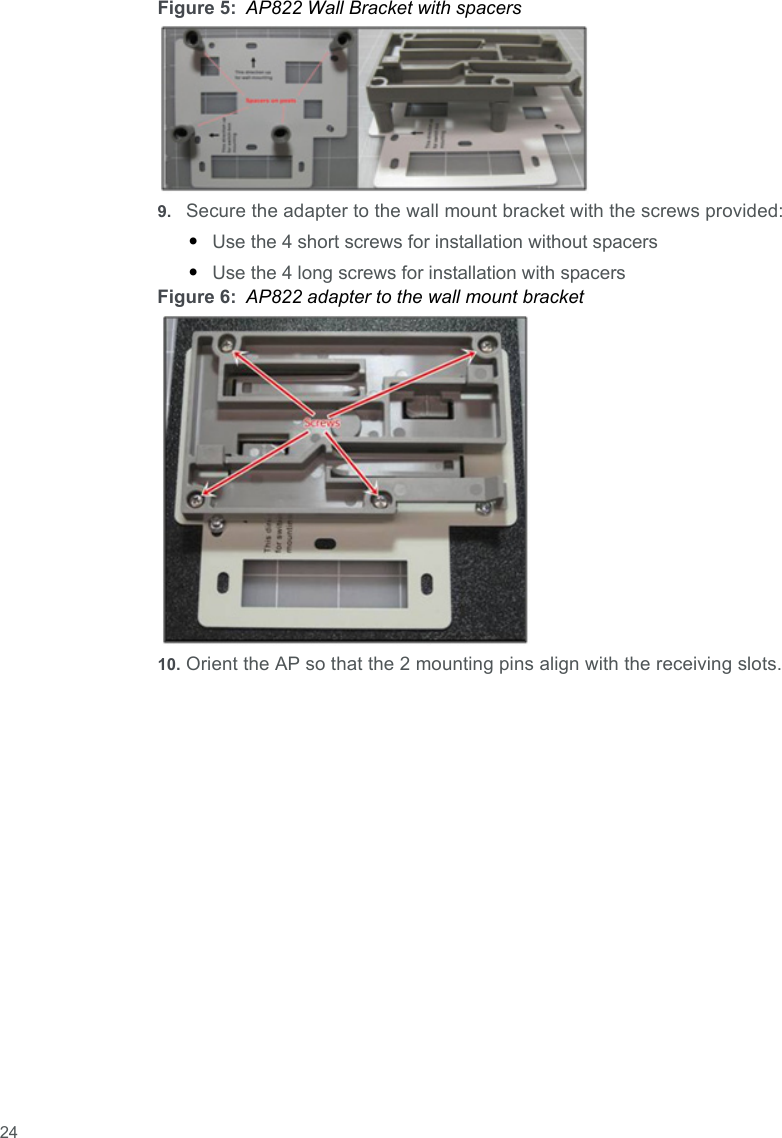  24Figure 5: AP822 Wall Bracket with spacers9. Secure the adapter to the wall mount bracket with the screws provided:•Use the 4 short screws for installation without spacers•Use the 4 long screws for installation with spacersFigure 6: AP822 adapter to the wall mount bracket10. Orient the AP so that the 2 mounting pins align with the receiving slots.