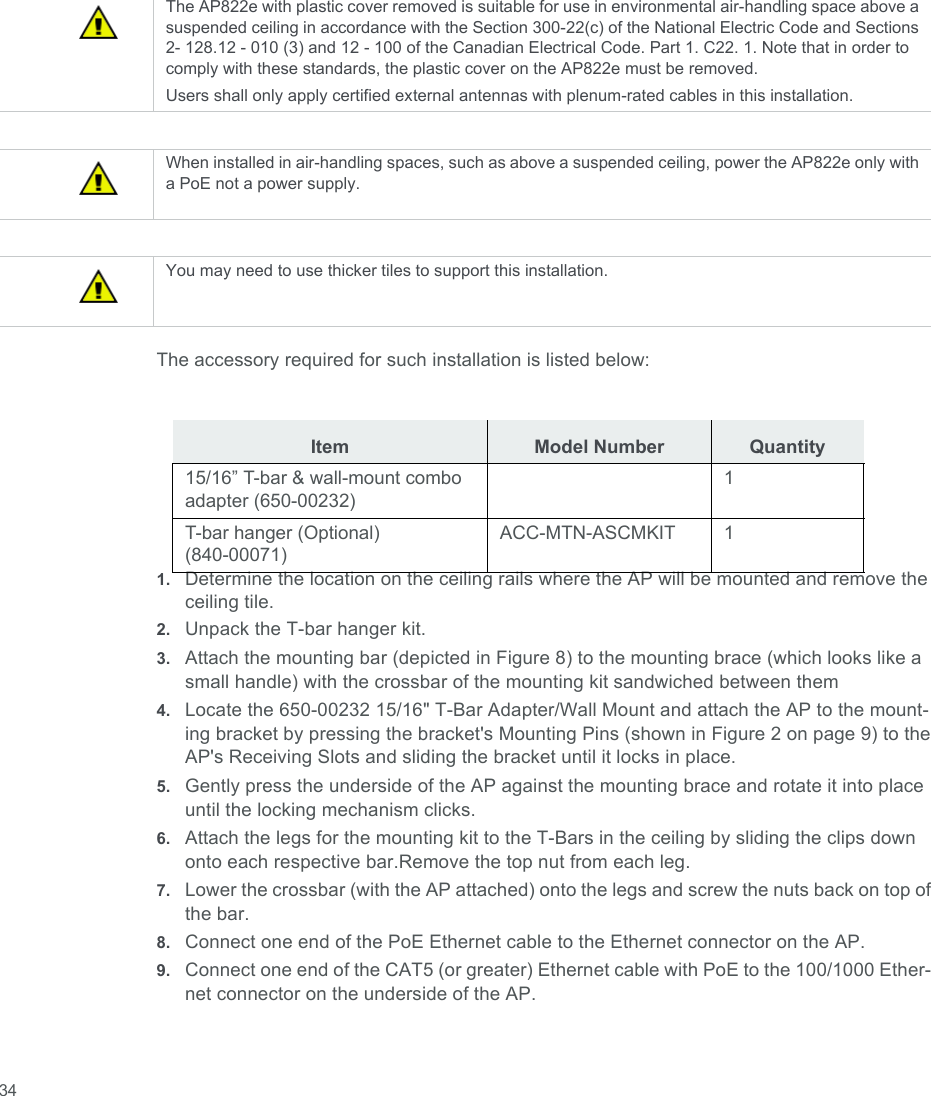  34The accessory required for such installation is listed below:1. Determine the location on the ceiling rails where the AP will be mounted and remove the ceiling tile.2. Unpack the T-bar hanger kit.3. Attach the mounting bar (depicted in Figure 8) to the mounting brace (which looks like a small handle) with the crossbar of the mounting kit sandwiched between them4. Locate the 650-00232 15/16&quot; T-Bar Adapter/Wall Mount and attach the AP to the mount- ing bracket by pressing the bracket&apos;s Mounting Pins (shown in Figure 2 on page 9) to the AP&apos;s Receiving Slots and sliding the bracket until it locks in place.5. Gently press the underside of the AP against the mounting brace and rotate it into place until the locking mechanism clicks.6. Attach the legs for the mounting kit to the T-Bars in the ceiling by sliding the clips down onto each respective bar.Remove the top nut from each leg.7. Lower the crossbar (with the AP attached) onto the legs and screw the nuts back on top of the bar.8. Connect one end of the PoE Ethernet cable to the Ethernet connector on the AP.9. Connect one end of the CAT5 (or greater) Ethernet cable with PoE to the 100/1000 Ether- net connector on the underside of the AP.The AP822e with plastic cover removed is suitable for use in environmental air-handling space above a suspended ceiling in accordance with the Section 300-22(c) of the National Electric Code and Sections 2- 128.12 - 010 (3) and 12 - 100 of the Canadian Electrical Code. Part 1. C22. 1. Note that in order to comply with these standards, the plastic cover on the AP822e must be removed.Users shall only apply certified external antennas with plenum-rated cables in this installation.When installed in air-handling spaces, such as above a suspended ceiling, power the AP822e only with a PoE not a power supply.You may need to use thicker tiles to support this installation.Item Model Number Quantity15/16” T-bar &amp; wall-mount combo adapter (650-00232)1T-bar hanger (Optional) (840-00071)ACC-MTN-ASCMKIT 1