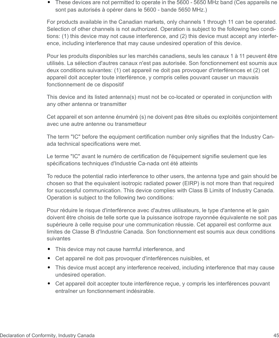 Declaration of Conformity, Industry Canada 45•These devices are not permitted to operate in the 5600 - 5650 MHz band (Ces appareils ne sont pas autorisés à opérer dans le 5600 - bande 5650 MHz.)For products available in the Canadian markets, only channels 1 through 11 can be operated. Selection of other channels is not authorized. Operation is subject to the following two condi-tions: (1) this device may not cause interference, and (2) this device must accept any interfer-ence, including interference that may cause undesired operation of this device.Pour les produits disponibles sur les marchés canadiens, seuls les canaux 1 à 11 peuvent être utilisés. La sélection d&apos;autres canaux n&apos;est pas autorisée. Son fonctionnement est soumis aux deux conditions suivantes: (1) cet appareil ne doit pas provoquer d&apos;interférences et (2) cet appareil doit accepter toute interférence, y compris celles pouvant causer un mauvais fonctionnement de ce dispositifThis device and its listed antenna(s) must not be co-located or operated in conjunction with any other antenna or transmitterCet appareil et son antenne énuméré (s) ne doivent pas être situés ou exploités conjointement avec une autre antenne ou transmetteurThe term &quot;IC&quot; before the equipment certification number only signifies that the Industry Can- ada technical specifications were met.Le terme &quot;IC&quot; avant le numéro de certification de l&apos;équipement signifie seulement que les spécifications techniques d&apos;Industrie Ca-nada ont été atteintsTo reduce the potential radio interference to other users, the antenna type and gain should be chosen so that the equivalent isotropic radiated power (EIRP) is not more than that required for successful communication. This device complies with Class B Limits of Industry Canada. Operation is subject to the following two conditions:Pour réduire le risque d&apos;interférence avec d&apos;autres utilisateurs, le type d&apos;antenne et le gain doivent être choisis de telle sorte que la puissance isotrope rayonnée équivalente ne soit pas supérieure à celle requise pour une communication réussie. Cet appareil est conforme aux limites de Classe B d&apos;Industrie Canada. Son fonctionnement est soumis aux deux conditions suivantes•This device may not cause harmful interference, and•Cet appareil ne doit pas provoquer d&apos;interférences nuisibles, et•This device must accept any interference received, including interference that may cause undesired operation.•Cet appareil doit accepter toute interférence reçue, y compris les interférences pouvant entraîner un fonctionnement indésirable.