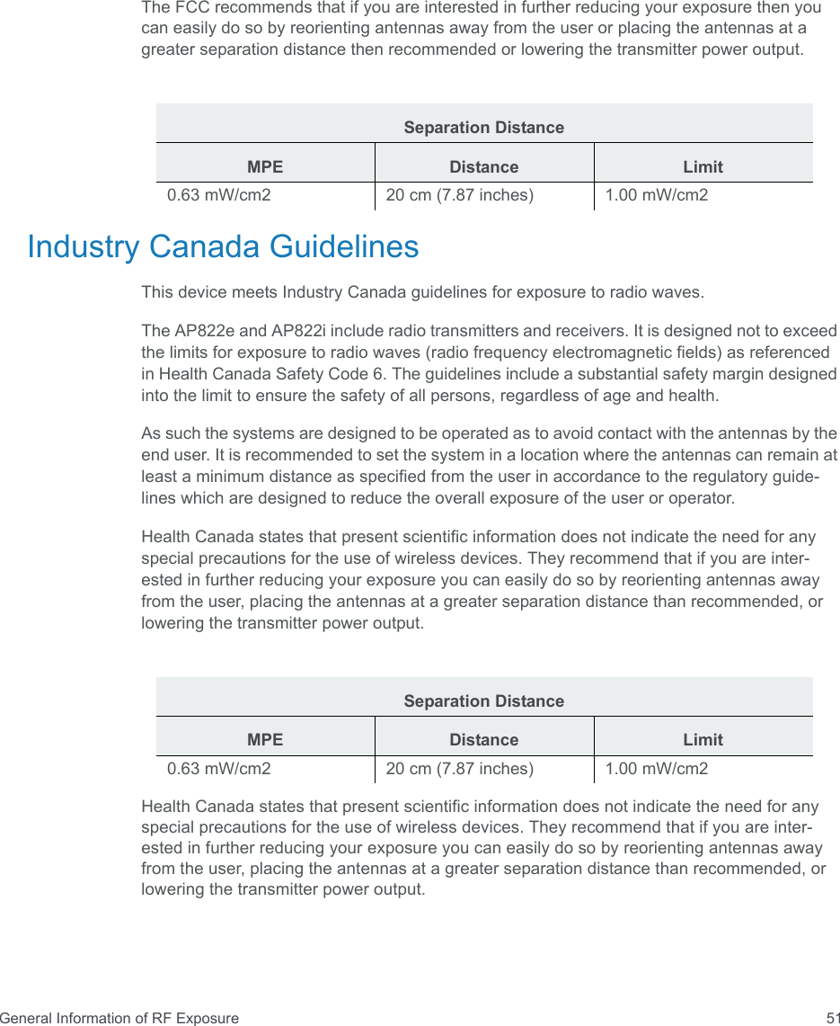 General Information of RF Exposure 51The FCC recommends that if you are interested in further reducing your exposure then you can easily do so by reorienting antennas away from the user or placing the antennas at a greater separation distance then recommended or lowering the transmitter power output.Industry Canada GuidelinesThis device meets Industry Canada guidelines for exposure to radio waves.The AP822e and AP822i include radio transmitters and receivers. It is designed not to exceed the limits for exposure to radio waves (radio frequency electromagnetic fields) as referenced in Health Canada Safety Code 6. The guidelines include a substantial safety margin designed into the limit to ensure the safety of all persons, regardless of age and health.As such the systems are designed to be operated as to avoid contact with the antennas by the end user. It is recommended to set the system in a location where the antennas can remain at least a minimum distance as specified from the user in accordance to the regulatory guide-lines which are designed to reduce the overall exposure of the user or operator.Health Canada states that present scientific information does not indicate the need for any special precautions for the use of wireless devices. They recommend that if you are inter- ested in further reducing your exposure you can easily do so by reorienting antennas away from the user, placing the antennas at a greater separation distance than recommended, or lowering the transmitter power output.Health Canada states that present scientific information does not indicate the need for any special precautions for the use of wireless devices. They recommend that if you are inter-ested in further reducing your exposure you can easily do so by reorienting antennas away from the user, placing the antennas at a greater separation distance than recommended, or lowering the transmitter power output.Separation DistanceMPE Distance Limit0.63 mW/cm2  20 cm (7.87 inches)  1.00 mW/cm2 Separation DistanceMPE Distance Limit0.63 mW/cm2  20 cm (7.87 inches)  1.00 mW/cm2 