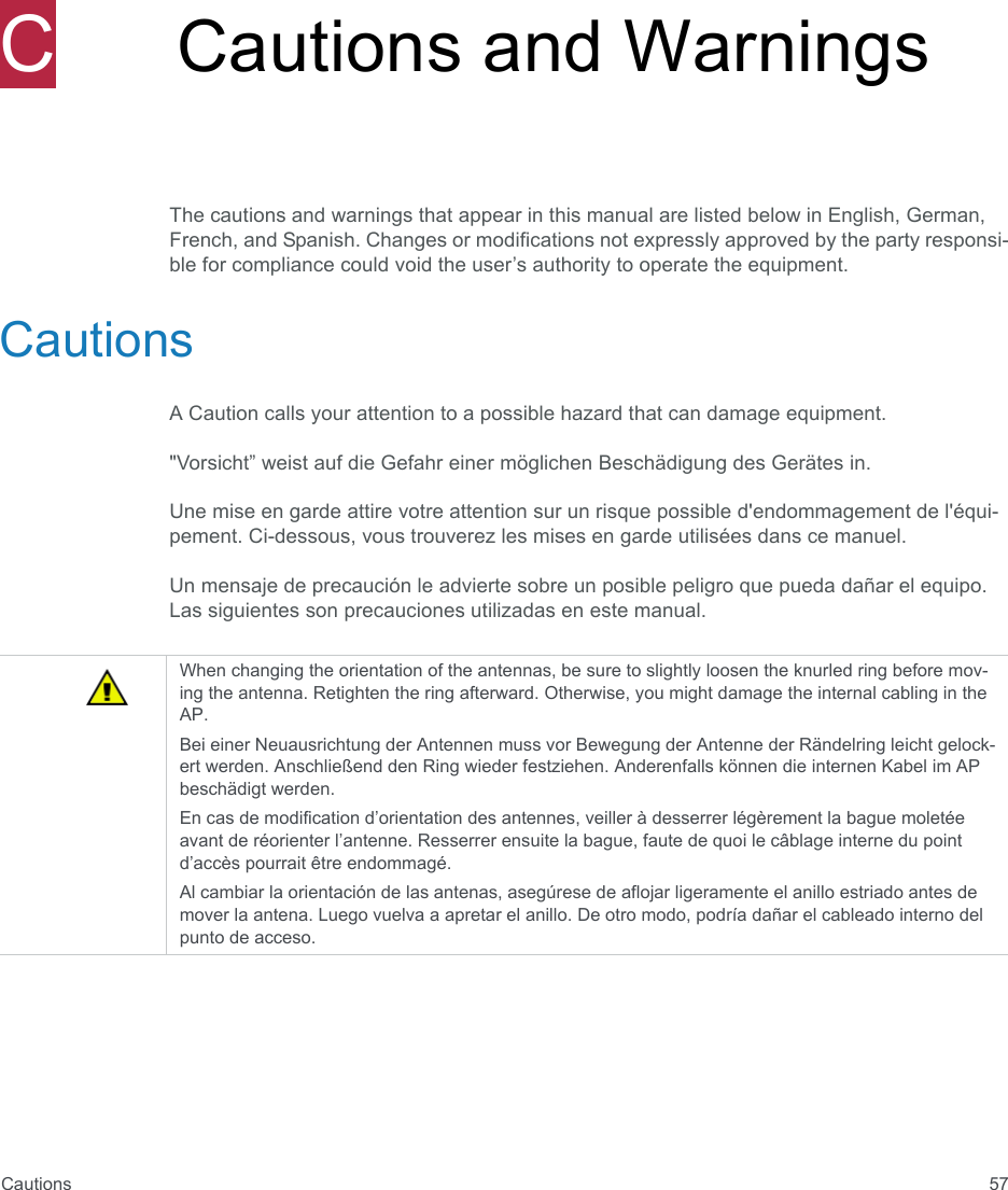 Cautions 57CCautions and WarningsThe cautions and warnings that appear in this manual are listed below in English, German, French, and Spanish. Changes or modifications not expressly approved by the party responsi-ble for compliance could void the user’s authority to operate the equipment.CautionsA Caution calls your attention to a possible hazard that can damage equipment. &quot;Vorsicht” weist auf die Gefahr einer möglichen Beschädigung des Gerätes in.Une mise en garde attire votre attention sur un risque possible d&apos;endommagement de l&apos;équi-pement. Ci-dessous, vous trouverez les mises en garde utilisées dans ce manuel.Un mensaje de precaución le advierte sobre un posible peligro que pueda dañar el equipo. Las siguientes son precauciones utilizadas en este manual.When changing the orientation of the antennas, be sure to slightly loosen the knurled ring before mov-ing the antenna. Retighten the ring afterward. Otherwise, you might damage the internal cabling in the AP.Bei einer Neuausrichtung der Antennen muss vor Bewegung der Antenne der Rändelring leicht gelock-ert werden. Anschließend den Ring wieder festziehen. Anderenfalls können die internen Kabel im AP beschädigt werden.En cas de modification d’orientation des antennes, veiller à desserrer légèrement la bague moletée avant de réorienter l’antenne. Resserrer ensuite la bague, faute de quoi le câblage interne du point d’accès pourrait être endommagé.Al cambiar la orientación de las antenas, asegúrese de aflojar ligeramente el anillo estriado antes de mover la antena. Luego vuelva a apretar el anillo. De otro modo, podría dañar el cableado interno del punto de acceso.