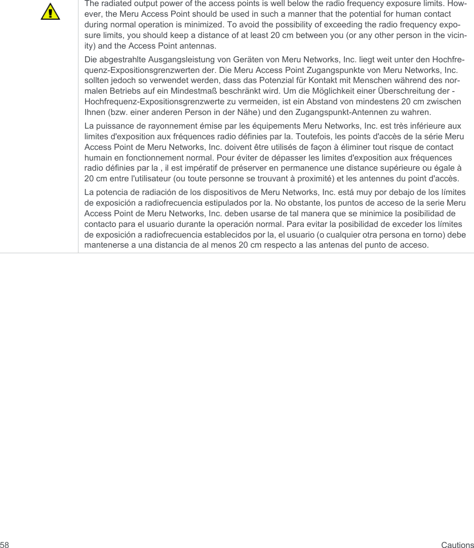  Cautions58The radiated output power of the access points is well below the radio frequency exposure limits. How-ever, the Meru Access Point should be used in such a manner that the potential for human contact during normal operation is minimized. To avoid the possibility of exceeding the radio frequency expo-sure limits, you should keep a distance of at least 20 cm between you (or any other person in the vicin-ity) and the Access Point antennas.Die abgestrahlte Ausgangsleistung von Geräten von Meru Networks, Inc. liegt weit unter den Hochfre-quenz-Expositionsgrenzwerten der. Die Meru Access Point Zugangspunkte von Meru Networks, Inc. sollten jedoch so verwendet werden, dass das Potenzial für Kontakt mit Menschen während des nor-malen Betriebs auf ein Mindestmaß beschränkt wird. Um die Möglichkeit einer Überschreitung der -Hochfrequenz-Expositionsgrenzwerte zu vermeiden, ist ein Abstand von mindestens 20 cm zwischen Ihnen (bzw. einer anderen Person in der Nähe) und den Zugangspunkt-Antennen zu wahren.La puissance de rayonnement émise par les équipements Meru Networks, Inc. est très inférieure aux limites d&apos;exposition aux fréquences radio définies par la. Toutefois, les points d&apos;accès de la série Meru Access Point de Meru Networks, Inc. doivent être utilisés de façon à éliminer tout risque de contact humain en fonctionnement normal. Pour éviter de dépasser les limites d&apos;exposition aux fréquences radio définies par la , il est impératif de préserver en permanence une distance supérieure ou égale à 20 cm entre l&apos;utilisateur (ou toute personne se trouvant à proximité) et les antennes du point d&apos;accès.La potencia de radiación de los dispositivos de Meru Networks, Inc. está muy por debajo de los límites de exposición a radiofrecuencia estipulados por la. No obstante, los puntos de acceso de la serie Meru Access Point de Meru Networks, Inc. deben usarse de tal manera que se minimice la posibilidad de contacto para el usuario durante la operación normal. Para evitar la posibilidad de exceder los límites de exposición a radiofrecuencia establecidos por la, el usuario (o cualquier otra persona en torno) debe mantenerse a una distancia de al menos 20 cm respecto a las antenas del punto de acceso.