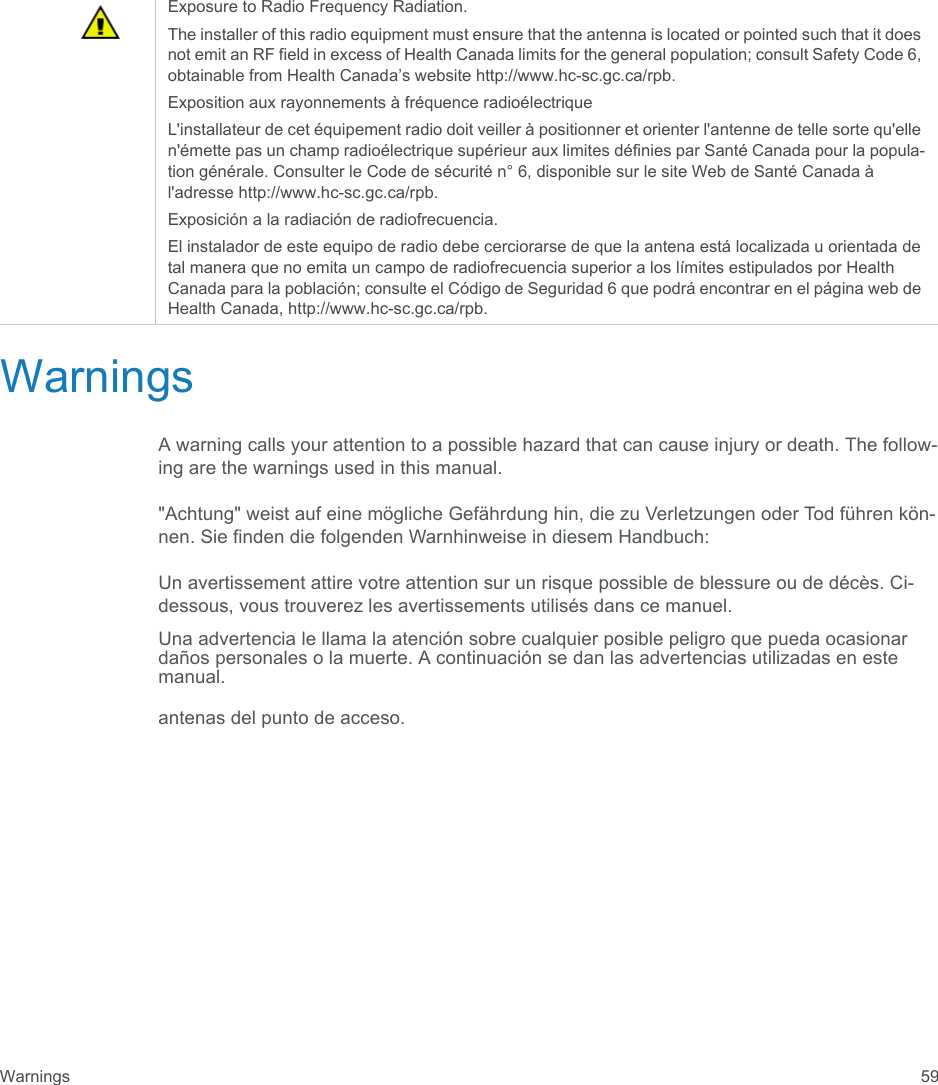 Warnings 59WarningsA warning calls your attention to a possible hazard that can cause injury or death. The follow-ing are the warnings used in this manual.&quot;Achtung&quot; weist auf eine mögliche Gefährdung hin, die zu Verletzungen oder Tod führen kön-nen. Sie finden die folgenden Warnhinweise in diesem Handbuch:Un avertissement attire votre attention sur un risque possible de blessure ou de décès. Ci-dessous, vous trouverez les avertissements utilisés dans ce manuel.Una advertencia le llama la atención sobre cualquier posible peligro que pueda ocasionar daños personales o la muerte. A continuación se dan las advertencias utilizadas en este manual.antenas del punto de acceso.Exposure to Radio Frequency Radiation. The installer of this radio equipment must ensure that the antenna is located or pointed such that it does not emit an RF field in excess of Health Canada limits for the general population; consult Safety Code 6, obtainable from Health Canada’s website http://www.hc-sc.gc.ca/rpb. Exposition aux rayonnements à fréquence radioélectriqueL&apos;installateur de cet équipement radio doit veiller à positionner et orienter l&apos;antenne de telle sorte qu&apos;elle n&apos;émette pas un champ radioélectrique supérieur aux limites définies par Santé Canada pour la popula-tion générale. Consulter le Code de sécurité n° 6, disponible sur le site Web de Santé Canada à l&apos;adresse http://www.hc-sc.gc.ca/rpb. Exposición a la radiación de radiofrecuencia.El instalador de este equipo de radio debe cerciorarse de que la antena está localizada u orientada de tal manera que no emita un campo de radiofrecuencia superior a los límites estipulados por Health Canada para la población; consulte el Código de Seguridad 6 que podrá encontrar en el página web de Health Canada, http://www.hc-sc.gc.ca/rpb.