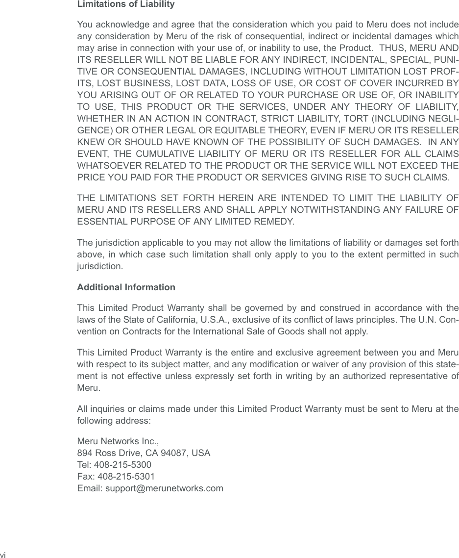  viLimitations of LiabilityYou acknowledge and agree that the consideration which you paid to Meru does not includeany consideration by Meru of the risk of consequential, indirect or incidental damages whichmay arise in connection with your use of, or inability to use, the Product.  THUS, MERU ANDITS RESELLER WILL NOT BE LIABLE FOR ANY INDIRECT, INCIDENTAL, SPECIAL, PUNI-TIVE OR CONSEQUENTIAL DAMAGES, INCLUDING WITHOUT LIMITATION LOST PROF-ITS, LOST BUSINESS, LOST DATA, LOSS OF USE, OR COST OF COVER INCURRED BYYOU ARISING OUT OF OR RELATED TO YOUR PURCHASE OR USE OF, OR INABILITYTO USE, THIS PRODUCT OR THE SERVICES, UNDER ANY THEORY OF LIABILITY,WHETHER IN AN ACTION IN CONTRACT, STRICT LIABILITY, TORT (INCLUDING NEGLI-GENCE) OR OTHER LEGAL OR EQUITABLE THEORY, EVEN IF MERU OR ITS RESELLERKNEW OR SHOULD HAVE KNOWN OF THE POSSIBILITY OF SUCH DAMAGES.  IN ANYEVENT, THE CUMULATIVE LIABILITY OF MERU OR ITS RESELLER FOR ALL CLAIMSWHATSOEVER RELATED TO THE PRODUCT OR THE SERVICE WILL NOT EXCEED THEPRICE YOU PAID FOR THE PRODUCT OR SERVICES GIVING RISE TO SUCH CLAIMS.THE LIMITATIONS SET FORTH HEREIN ARE INTENDED TO LIMIT THE LIABILITY OFMERU AND ITS RESELLERS AND SHALL APPLY NOTWITHSTANDING ANY FAILURE OFESSENTIAL PURPOSE OF ANY LIMITED REMEDY.The jurisdiction applicable to you may not allow the limitations of liability or damages set forthabove, in which case such limitation shall only apply to you to the extent permitted in suchjurisdiction.Additional InformationThis Limited Product Warranty shall be governed by and construed in accordance with thelaws of the State of California, U.S.A., exclusive of its conflict of laws principles. The U.N. Con-vention on Contracts for the International Sale of Goods shall not apply.This Limited Product Warranty is the entire and exclusive agreement between you and Meruwith respect to its subject matter, and any modification or waiver of any provision of this state-ment is not effective unless expressly set forth in writing by an authorized representative ofMeru.All inquiries or claims made under this Limited Product Warranty must be sent to Meru at thefollowing address:Meru Networks Inc.,894 Ross Drive, CA 94087, USATel: 408-215-5300Fax: 408-215-5301Email: support@merunetworks.com