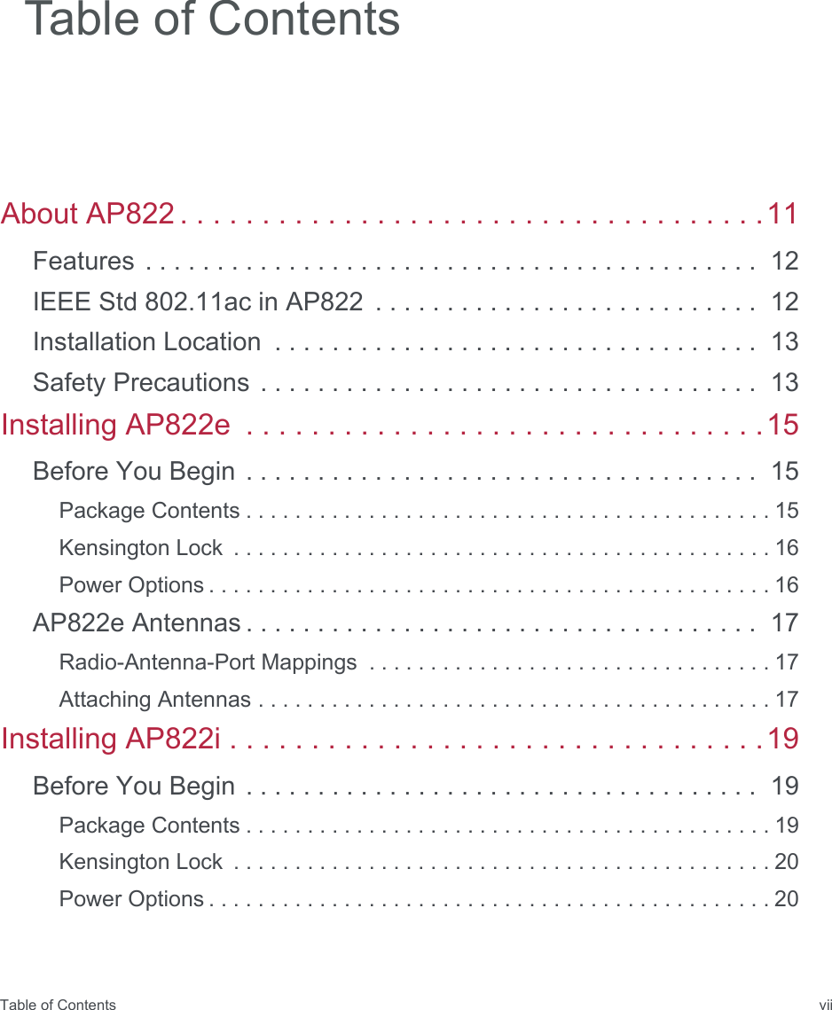 Table of Contents viiAbout AP822 . . . . . . . . . . . . . . . . . . . . . . . . . . . . . . . . . . . .11Features . . . . . . . . . . . . . . . . . . . . . . . . . . . . . . . . . . . . . . . . . . .  12IEEE Std 802.11ac in AP822  . . . . . . . . . . . . . . . . . . . . . . . . . . .  12Installation Location  . . . . . . . . . . . . . . . . . . . . . . . . . . . . . . . . . .  13Safety Precautions . . . . . . . . . . . . . . . . . . . . . . . . . . . . . . . . . . .  13Installing AP822e  . . . . . . . . . . . . . . . . . . . . . . . . . . . . . . . .15Before You Begin . . . . . . . . . . . . . . . . . . . . . . . . . . . . . . . . . . . .  15Package Contents . . . . . . . . . . . . . . . . . . . . . . . . . . . . . . . . . . . . . . . . . . . 15Kensington Lock  . . . . . . . . . . . . . . . . . . . . . . . . . . . . . . . . . . . . . . . . . . . . 16Power Options . . . . . . . . . . . . . . . . . . . . . . . . . . . . . . . . . . . . . . . . . . . . . . 16AP822e Antennas . . . . . . . . . . . . . . . . . . . . . . . . . . . . . . . . . . . .  17Radio-Antenna-Port Mappings  . . . . . . . . . . . . . . . . . . . . . . . . . . . . . . . . . 17Attaching Antennas . . . . . . . . . . . . . . . . . . . . . . . . . . . . . . . . . . . . . . . . . . 17Installing AP822i . . . . . . . . . . . . . . . . . . . . . . . . . . . . . . . . .19Before You Begin . . . . . . . . . . . . . . . . . . . . . . . . . . . . . . . . . . . .  19Package Contents . . . . . . . . . . . . . . . . . . . . . . . . . . . . . . . . . . . . . . . . . . . 19Kensington Lock  . . . . . . . . . . . . . . . . . . . . . . . . . . . . . . . . . . . . . . . . . . . . 20Power Options . . . . . . . . . . . . . . . . . . . . . . . . . . . . . . . . . . . . . . . . . . . . . . 20Table of Contents