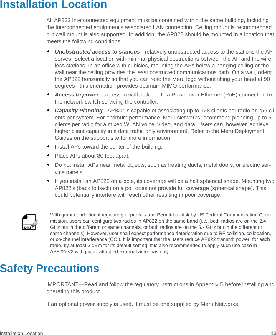 Installation Location 13Installation LocationAll AP822 interconnected equipment must be contained within the same building, including the interconnected equipment&apos;s associated LAN connection. Ceiling mount is recommended but wall mount is also supported. In addition, the AP822 should be mounted in a location that meets the following conditions:•Unobstructed access to stations - relatively unobstructed access to the stations the AP serves. Select a location with minimal physical obstructions between the AP and the wire-less stations. In an office with cubicles, mounting the APs below a hanging ceiling or the wall near the ceiling provides the least obstructed communications path. On a wall, orient the AP822 horizontally so that you can read the Meru logo without tilting your head at 90 degrees - this orientation provides optimum MIMO performance. •Access to power - access to wall outlet or to a Power over Ethernet (PoE) connection to the network switch servicing the controller. •Capacity Planning - AP822 is capable of associating up to 128 clients per radio or 256 cli-ents per system. For optimum performance, Meru Networks recommend planning up to 50 clients per radio for a mixed WLAN voice, video, and data. Users can, however, achieve higher client capacity in a data traffic only environment. Refer to the Meru Deployment Guides on the support site for more information.•Install APs toward the center of the building.•Place APs about 80 feet apart.•Do not install APs near metal objects, such as heating ducts, metal doors, or electric ser-vice panels.•If you install an AP822 on a pole, its coverage will be a half spherical shape. Mounting two AP822’s (back to back) on a poll does not provide full coverage (spherical shape). This could potentially interfere with each other resulting in poor coverage.Safety PrecautionsIMPORTANT—Read and follow the regulatory instructions in Appendix B before installing and operating this product.If an optional power supply is used, it must be one supplied by Meru Networks.With grant of additional regulatory approvals and Permit-but-Ask by US Federal Communication Com-mission, users can configure two radios in AP822 on the same band (i.e., both radios are on the 2.4 GHz but in the different or same channels, or both radios are on the 5.x GHz but in the different or same channels). However, user shall expect performance deterioration due to RF collision. collocation, or co-channel interference (CCI). It is important that the users reduce AP822 transmit power, for each radio, by at-least 3 dBm for its default setting. It is also recommended to apply such use case in AP822eV2 with pigtail attached external antennas only.