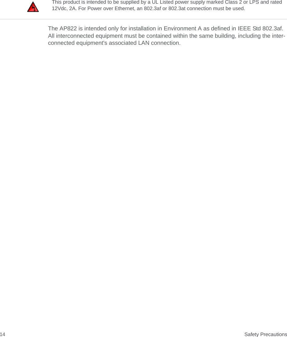  Safety Precautions14The AP822 is intended only for installation in Environment A as defined in IEEE Std 802.3af. All interconnected equipment must be contained within the same building, including the inter-connected equipment&apos;s associated LAN connection.This product is intended to be supplied by a UL Listed power supply marked Class 2 or LPS and rated 12Vdc, 2A. For Power over Ethernet, an 802.3af or 802.3at connection must be used.