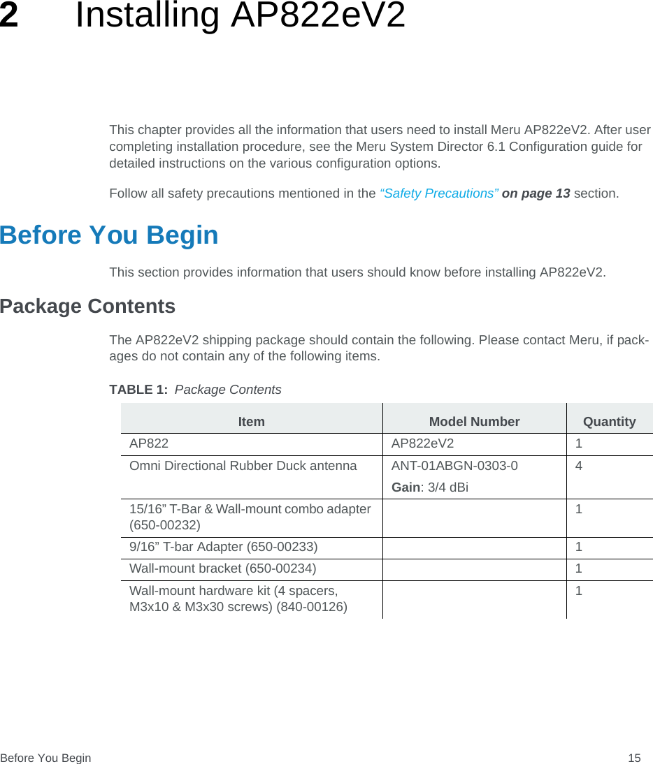 Before You Begin 152Installing AP822eV2This chapter provides all the information that users need to install Meru AP822eV2. After user completing installation procedure, see the Meru System Director 6.1 Configuration guide for detailed instructions on the various configuration options. Follow all safety precautions mentioned in the “Safety Precautions” on page 13 section.Before You BeginThis section provides information that users should know before installing AP822eV2.Package ContentsThe AP822eV2 shipping package should contain the following. Please contact Meru, if pack-ages do not contain any of the following items.TABLE 1: Package ContentsItem Model Number QuantityAP822 AP822eV2 1Omni Directional Rubber Duck antenna ANT-01ABGN-0303-0Gain: 3/4 dBi415/16” T-Bar &amp; Wall-mount combo adapter (650-00232)19/16” T-bar Adapter (650-00233) 1Wall-mount bracket (650-00234) 1Wall-mount hardware kit (4 spacers, M3x10 &amp; M3x30 screws) (840-00126)1