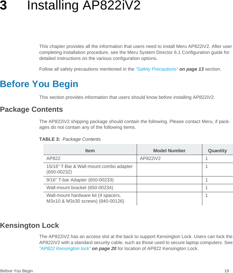 Before You Begin 193Installing AP822iV2This chapter provides all the information that users need to install Meru AP822iV2. After user completing installation procedure, see the Meru System Director 6.1 Configuration guide for detailed instructions on the various configuration options. Follow all safety precautions mentioned in the “Safety Precautions” on page 13 section.Before You BeginThis section provides information that users should know before installing AP822iV2.Package ContentsThe AP822iV2 shipping package should contain the following. Please contact Meru, if pack-ages do not contain any of the following items.Kensington LockThe AP822iV2 has an access slot at the back to support Kensington Lock. Users can lock the AP822iV2 with a standard security cable, such as those used to secure laptop computers. See “AP822 Kensington lock” on page 20 for location of AP822 Kensington Lock.TABLE 3: Package ContentsItem Model Number QuantityAP822 AP822iV2 115/16” T-Bar &amp; Wall-mount combo adapter (650-00232)19/16” T-bar Adapter (650-00233) 1Wall-mount bracket (650-00234) 1Wall-mount hardware kit (4 spacers, M3x10 &amp; M3x30 screws) (840-00126)1