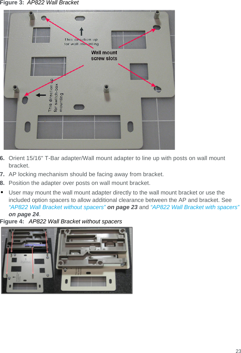 23Figure 3: AP822 Wall Bracket6. Orient 15/16&quot; T-Bar adapter/Wall mount adapter to line up with posts on wall mount bracket.7. AP locking mechanism should be facing away from bracket.8. Position the adapter over posts on wall mount bracket.•User may mount the wall mount adapter directly to the wall mount bracket or use the included option spacers to allow additional clearance between the AP and bracket. See “AP822 Wall Bracket without spacers” on page 23 and “AP822 Wall Bracket with spacers” on page 24.Figure 4:  AP822 Wall Bracket without spacers