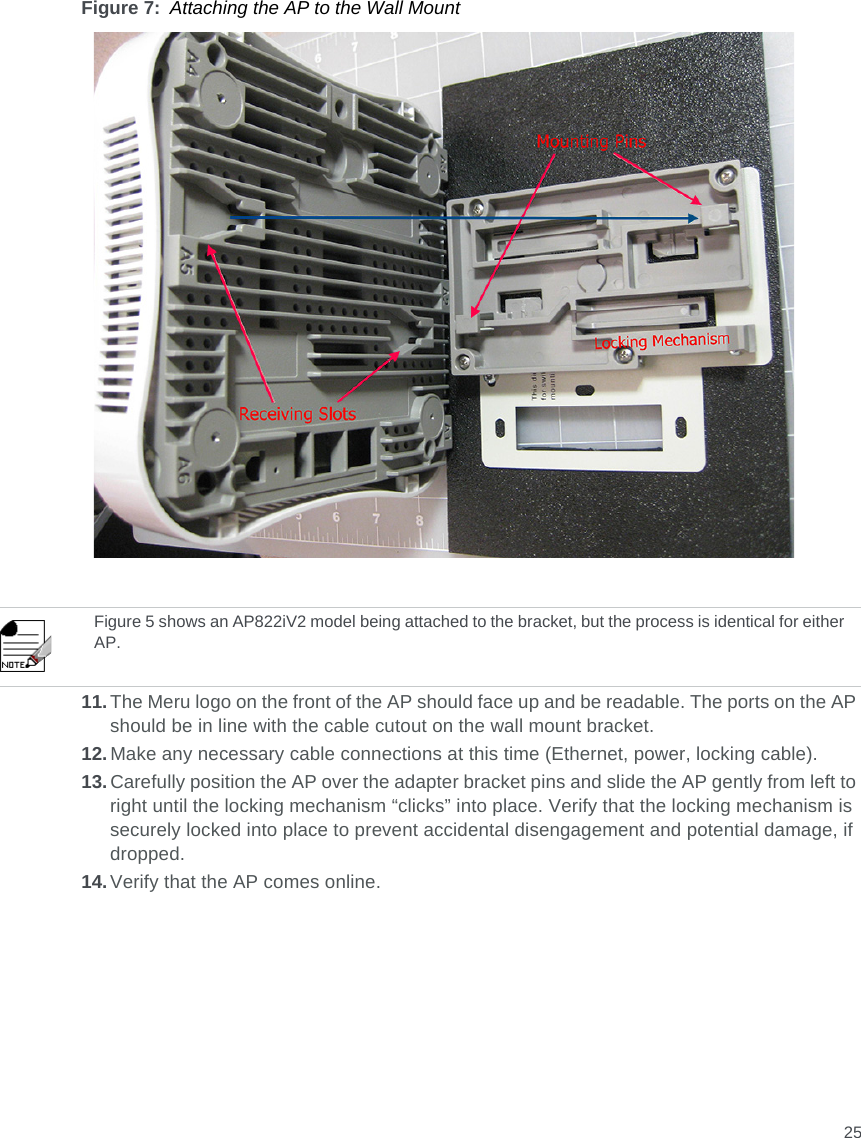 25Figure 7: Attaching the AP to the Wall Mount11.The Meru logo on the front of the AP should face up and be readable. The ports on the AP should be in line with the cable cutout on the wall mount bracket. 12.Make any necessary cable connections at this time (Ethernet, power, locking cable).13.Carefully position the AP over the adapter bracket pins and slide the AP gently from left to right until the locking mechanism “clicks” into place. Verify that the locking mechanism is securely locked into place to prevent accidental disengagement and potential damage, if dropped.14.Verify that the AP comes online.Figure 5 shows an AP822iV2 model being attached to the bracket, but the process is identical for either AP.