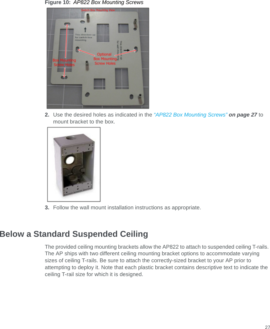 27Figure 10: AP822 Box Mounting Screws2. Use the desired holes as indicated in the “AP822 Box Mounting Screws” on page 27 to mount bracket to the box.3. Follow the wall mount installation instructions as appropriate.Below a Standard Suspended CeilingThe provided ceiling mounting brackets allow the AP822 to attach to suspended ceiling T-rails. The AP ships with two different ceiling mounting bracket options to accommodate varying sizes of ceiling T-rails. Be sure to attach the correctly-sized bracket to your AP prior to attempting to deploy it. Note that each plastic bracket contains descriptive text to indicate the ceiling T-rail size for which it is designed.