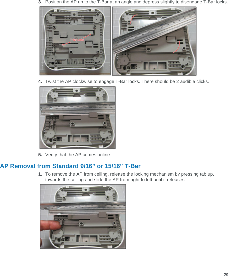 293. Position the AP up to the T-Bar at an angle and depress slightly to disengage T-Bar locks.4. Twist the AP clockwise to engage T-Bar locks. There should be 2 audible clicks.5. Verify that the AP comes online.AP Removal from Standard 9/16” or 15/16” T-Bar1. To remove the AP from ceiling, release the locking mechanism by pressing tab up, towards the ceiling and slide the AP from right to left until it releases.